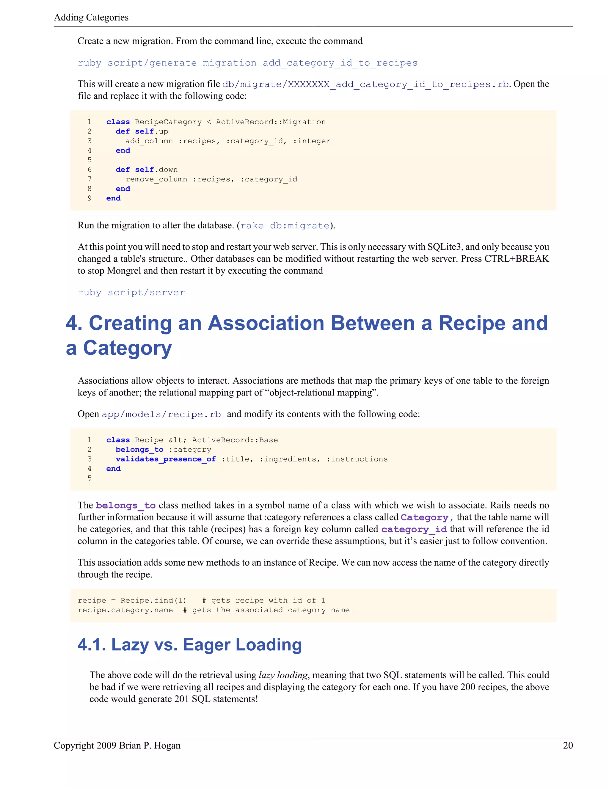 Adding Categories Create a new migration. From the command line, execute the command ruby script/generate migration add_category_id_to_recipes This will create a new migration file db/migrate/XXXXXXX_add_category_id_to_recipes.rb. Open the file and replace it with the following code: 1 class RecipeCategory < ActiveRecord::Migration 2 def self.up 3 add_column :recipes, :category_id, :integer 4 end 5 6 def self.down 7 remove_column :recipes, :category_id 8 end 9 end Run the migration to alter the database. (rake db:migrate). At this point you will need to stop and restart your web server. This is only necessary with SQLite3, and only because you changed a table's structure.. Other databases can be modified without restarting the web server. Press CTRL+BREAK to stop Mongrel and then restart it by executing the command ruby script/server 4. Creating an Association Between a Recipe and a Category Associations allow objects to interact. Associations are methods that map the primary keys of one table to the foreign keys of another; the relational mapping part of “object-relational mapping”. Open app/models/recipe.rb and modify its contents with the following code: 1 class Recipe &lt; ActiveRecord::Base 2 belongs_to :category 3 validates_presence_of :title, :ingredients, :instructions 4 end 5 The belongs_to class method takes in a symbol name of a class with which we wish to associate. Rails needs no further information because it will assume that :category references a class called Category, that the table name will be categories, and that this table (recipes) has a foreign key column called category_id that will reference the id column in the categories table. Of course, we can override these assumptions, but it’s easier just to follow convention. This association adds some new methods to an instance of Recipe. We can now access the name of the category directly through the recipe. recipe = Recipe.find(1) # gets recipe with id of 1 recipe.category.name # gets the associated category name 4.1. Lazy vs. Eager Loading The above code will do the retrieval using lazy loading, meaning that two SQL statements will be called. This could be bad if we were retrieving all recipes and displaying the category for each one. If you have 200 recipes, the above code would generate 201 SQL statements! Copyright 2009 Brian P. Hogan 20 