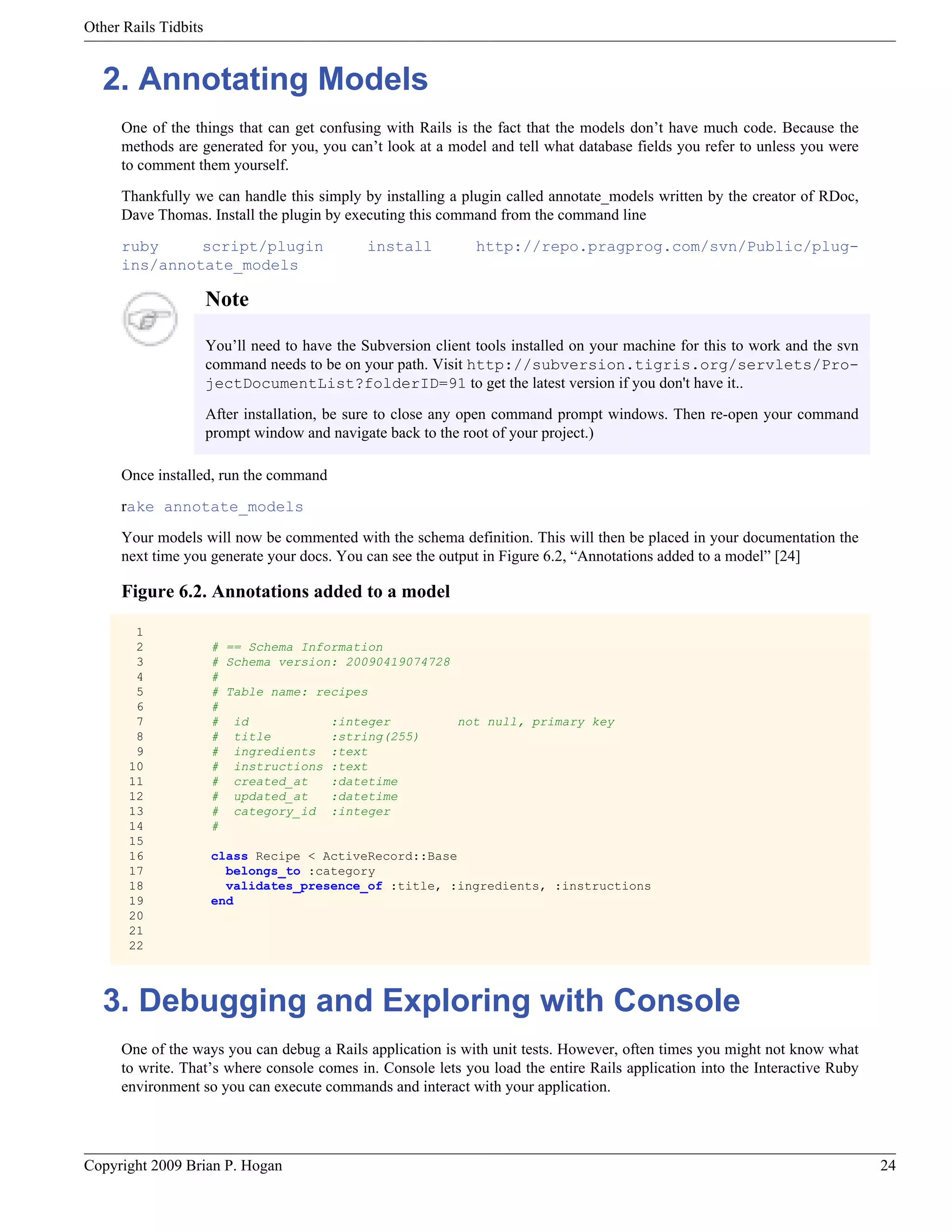Other Rails Tidbits 2. Annotating Models One of the things that can get confusing with Rails is the fact that the models don’t have much code. Because the methods are generated for you, you can’t look at a model and tell what database fields you refer to unless you were to comment them yourself. Thankfully we can handle this simply by installing a plugin called annotate_models written by the creator of RDoc, Dave Thomas. Install the plugin by executing this command from the command line ruby script/plugin install http://repo.pragprog.com/svn/Public/plug- ins/annotate_models Note You’ll need to have the Subversion client tools installed on your machine for this to work and the svn command needs to be on your path. Visit http://subversion.tigris.org/servlets/Pro- jectDocumentList?folderID=91 to get the latest version if you don't have it.. After installation, be sure to close any open command prompt windows. Then re-open your command prompt window and navigate back to the root of your project.) Once installed, run the command rake annotate_models Your models will now be commented with the schema definition. This will then be placed in your documentation the next time you generate your docs. You can see the output in Figure 6.2, “Annotations added to a model” [24] Figure 6.2. Annotations added to a model 1 2 # == Schema Information 3 # Schema version: 20090419074728 4 # 5 # Table name: recipes 6 # 7 # id :integer not null, primary key 8 # title :string(255) 9 # ingredients :text 10 # instructions :text 11 # created_at :datetime 12 # updated_at :datetime 13 # category_id :integer 14 # 15 16 class Recipe < ActiveRecord::Base 17 belongs_to :category 18 validates_presence_of :title, :ingredients, :instructions 19 end 20 21 22 3. Debugging and Exploring with Console One of the ways you can debug a Rails application is with unit tests. However, often times you might not know what to write. That’s where console comes in. Console lets you load the entire Rails application into the Interactive Ruby environment so you can execute commands and interact with your application. Copyright 2009 Brian P. Hogan 24 