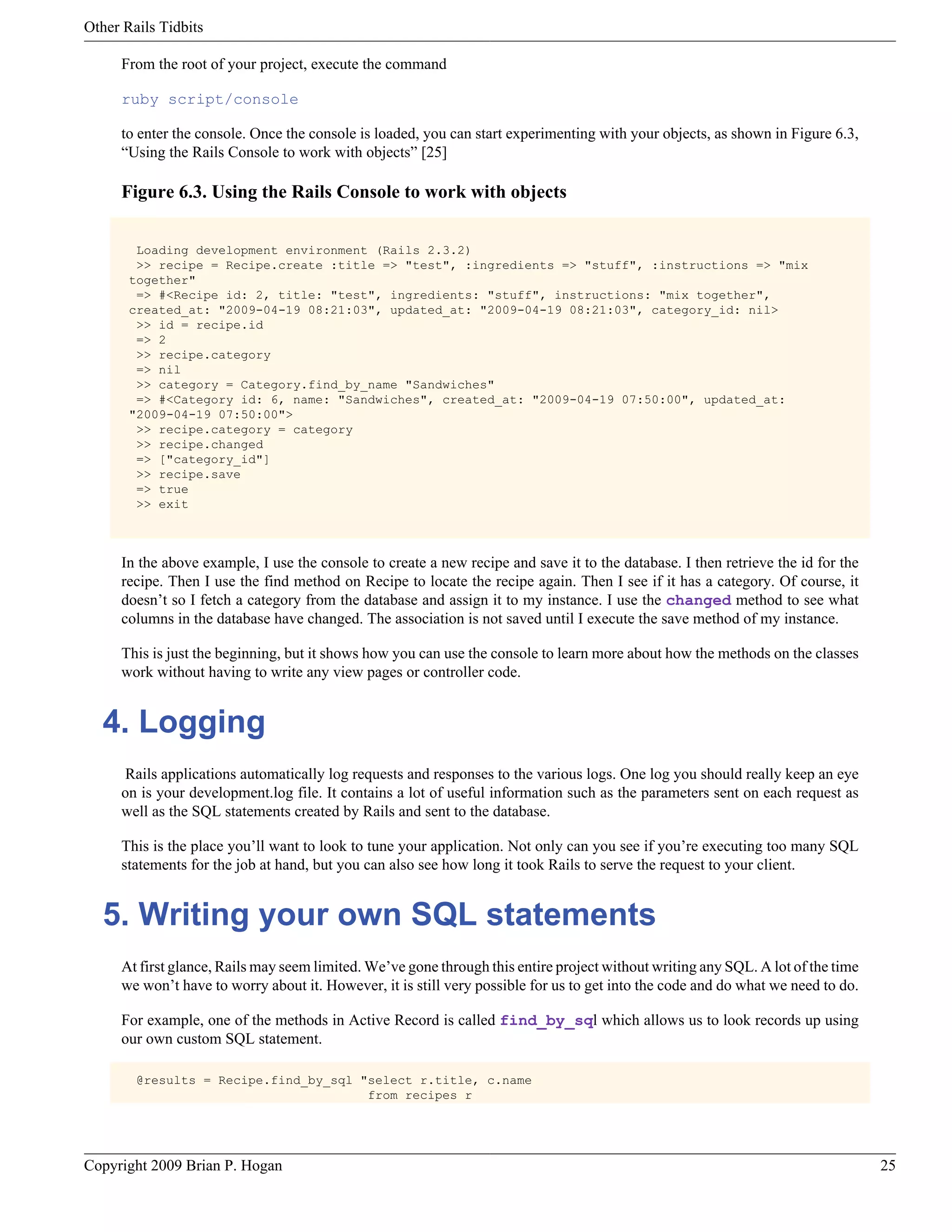 Other Rails Tidbits From the root of your project, execute the command ruby script/console to enter the console. Once the console is loaded, you can start experimenting with your objects, as shown in Figure 6.3, “Using the Rails Console to work with objects” [25] Figure 6.3. Using the Rails Console to work with objects Loading development environment (Rails 2.3.2) >> recipe = Recipe.create :title => "test", :ingredients => "stuff", :instructions => "mix together" => #<Recipe id: 2, title: "test", ingredients: "stuff", instructions: "mix together", created_at: "2009-04-19 08:21:03", updated_at: "2009-04-19 08:21:03", category_id: nil> >> id = recipe.id => 2 >> recipe.category => nil >> category = Category.find_by_name "Sandwiches" => #<Category id: 6, name: "Sandwiches", created_at: "2009-04-19 07:50:00", updated_at: "2009-04-19 07:50:00"> >> recipe.category = category >> recipe.changed => ["category_id"] >> recipe.save => true >> exit In the above example, I use the console to create a new recipe and save it to the database. I then retrieve the id for the recipe. Then I use the find method on Recipe to locate the recipe again. Then I see if it has a category. Of course, it doesn’t so I fetch a category from the database and assign it to my instance. I use the changed method to see what columns in the database have changed. The association is not saved until I execute the save method of my instance. This is just the beginning, but it shows how you can use the console to learn more about how the methods on the classes work without having to write any view pages or controller code. 4. Logging Rails applications automatically log requests and responses to the various logs. One log you should really keep an eye on is your development.log file. It contains a lot of useful information such as the parameters sent on each request as well as the SQL statements created by Rails and sent to the database. This is the place you’ll want to look to tune your application. Not only can you see if you’re executing too many SQL statements for the job at hand, but you can also see how long it took Rails to serve the request to your client. 5. Writing your own SQL statements At first glance, Rails may seem limited. We’ve gone through this entire project without writing any SQL. A lot of the time we won’t have to worry about it. However, it is still very possible for us to get into the code and do what we need to do. For example, one of the methods in Active Record is called find_by_sql which allows us to look records up using our own custom SQL statement. @results = Recipe.find_by_sql "select r.title, c.name from recipes r Copyright 2009 Brian P. Hogan 25 