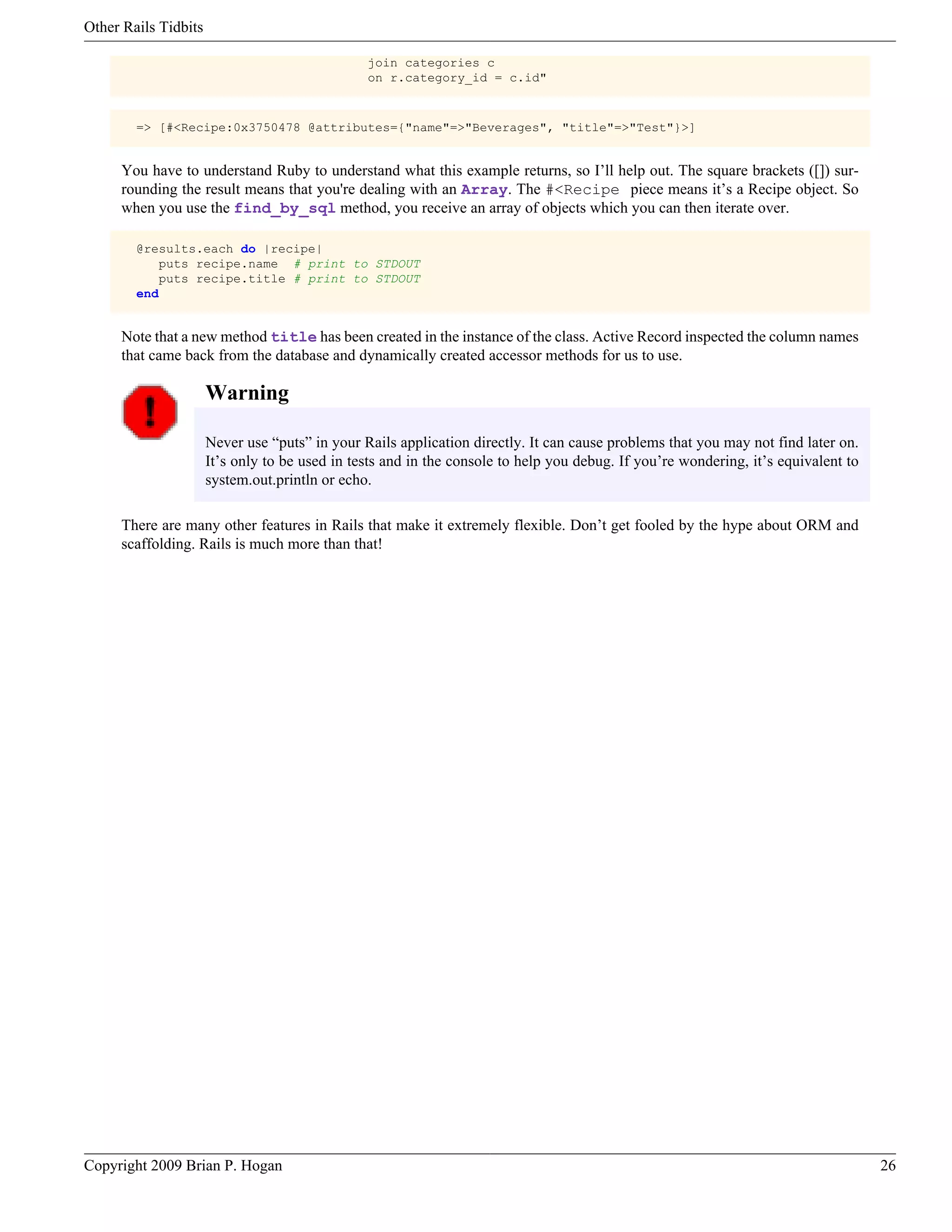 Other Rails Tidbits join categories c on r.category_id = c.id" => [#<Recipe:0x3750478 @attributes={"name"=>"Beverages", "title"=>"Test"}>] You have to understand Ruby to understand what this example returns, so I’ll help out. The square brackets ([]) sur- rounding the result means that you're dealing with an Array. The #<Recipe piece means it’s a Recipe object. So when you use the find_by_sql method, you receive an array of objects which you can then iterate over. @results.each do |recipe| puts recipe.name # print to STDOUT puts recipe.title # print to STDOUT end Note that a new method title has been created in the instance of the class. Active Record inspected the column names that came back from the database and dynamically created accessor methods for us to use. Warning Never use “puts” in your Rails application directly. It can cause problems that you may not find later on. It’s only to be used in tests and in the console to help you debug. If you’re wondering, it’s equivalent to system.out.println or echo. There are many other features in Rails that make it extremely flexible. Don’t get fooled by the hype about ORM and scaffolding. Rails is much more than that! Copyright 2009 Brian P. Hogan 26 