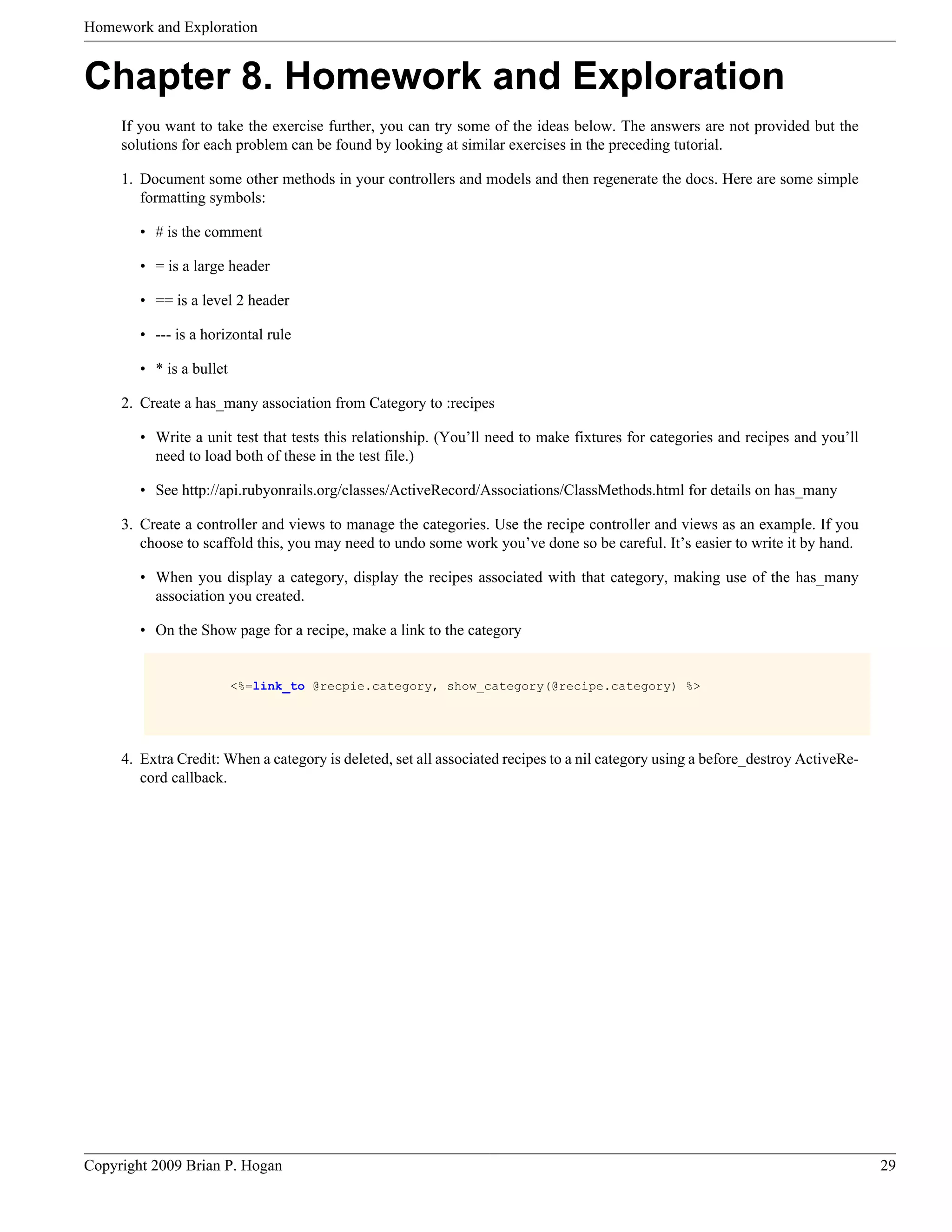 Homework and Exploration Chapter 8. Homework and Exploration If you want to take the exercise further, you can try some of the ideas below. The answers are not provided but the solutions for each problem can be found by looking at similar exercises in the preceding tutorial. 1. Document some other methods in your controllers and models and then regenerate the docs. Here are some simple formatting symbols: • # is the comment • = is a large header • == is a level 2 header • --- is a horizontal rule • * is a bullet 2. Create a has_many association from Category to :recipes • Write a unit test that tests this relationship. (You’ll need to make fixtures for categories and recipes and you’ll need to load both of these in the test file.) • See http://api.rubyonrails.org/classes/ActiveRecord/Associations/ClassMethods.html for details on has_many 3. Create a controller and views to manage the categories. Use the recipe controller and views as an example. If you choose to scaffold this, you may need to undo some work you’ve done so be careful. It’s easier to write it by hand. • When you display a category, display the recipes associated with that category, making use of the has_many association you created. • On the Show page for a recipe, make a link to the category <%=link_to @recpie.category, show_category(@recipe.category) %> 4. Extra Credit: When a category is deleted, set all associated recipes to a nil category using a before_destroy ActiveRe- cord callback. Copyright 2009 Brian P. Hogan 29 