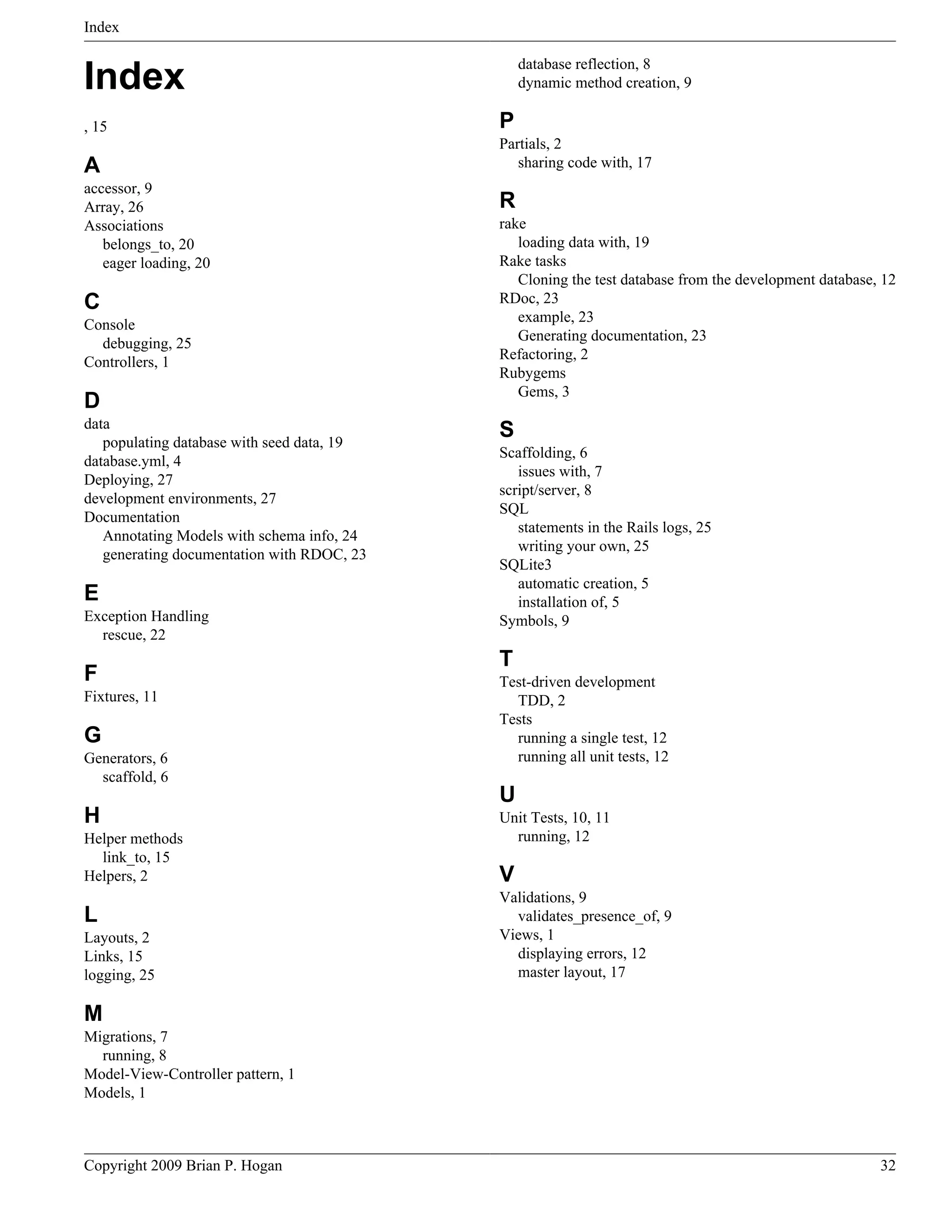 Index database reflection, 8 Index dynamic method creation, 9 , 15 P Partials, 2 A sharing code with, 17 accessor, 9 Array, 26 R Associations rake belongs_to, 20 loading data with, 19 eager loading, 20 Rake tasks Cloning the test database from the development database, 12 C RDoc, 23 example, 23 Console Generating documentation, 23 debugging, 25 Refactoring, 2 Controllers, 1 Rubygems Gems, 3 D data populating database with seed data, 19 S Scaffolding, 6 database.yml, 4 issues with, 7 Deploying, 27 script/server, 8 development environments, 27 SQL Documentation statements in the Rails logs, 25 Annotating Models with schema info, 24 writing your own, 25 generating documentation with RDOC, 23 SQLite3 automatic creation, 5 E installation of, 5 Exception Handling Symbols, 9 rescue, 22 T F Test-driven development Fixtures, 11 TDD, 2 Tests G running a single test, 12 Generators, 6 running all unit tests, 12 scaffold, 6 U H Unit Tests, 10, 11 Helper methods running, 12 link_to, 15 Helpers, 2 V Validations, 9 L validates_presence_of, 9 Layouts, 2 Views, 1 Links, 15 displaying errors, 12 logging, 25 master layout, 17 M Migrations, 7 running, 8 Model-View-Controller pattern, 1 Models, 1 Copyright 2009 Brian P. Hogan 32 