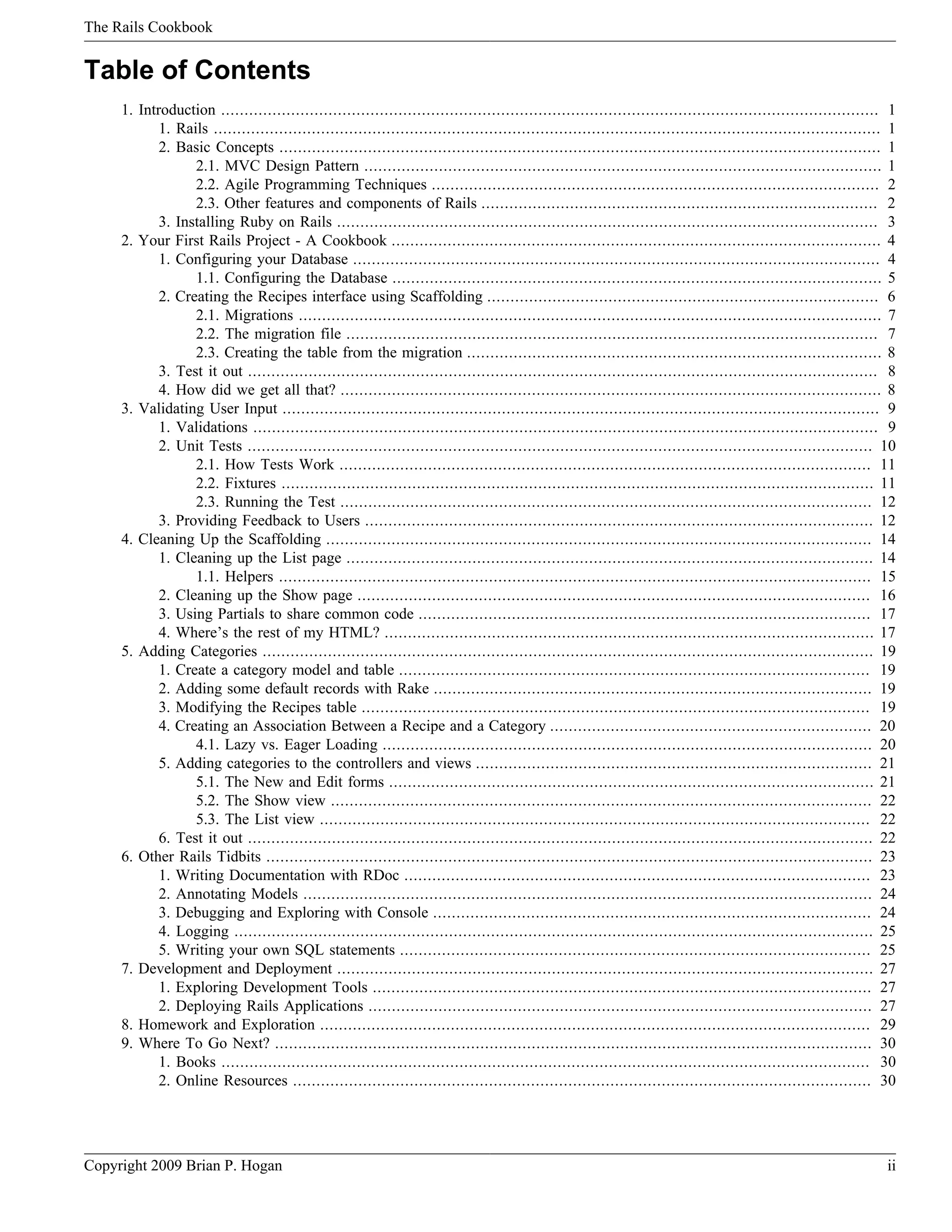 The Rails Cookbook Table of Contents 1. Introduction ............................................................................................................................................. 1 1. Rails ............................................................................................................................................... 1 2. Basic Concepts ................................................................................................................................. 1 2.1. MVC Design Pattern ............................................................................................................... 1 2.2. Agile Programming Techniques ................................................................................................ 2 2.3. Other features and components of Rails ..................................................................................... 2 3. Installing Ruby on Rails .................................................................................................................... 3 2. Your First Rails Project - A Cookbook ......................................................................................................... 4 1. Configuring your Database ................................................................................................................. 4 1.1. Configuring the Database ......................................................................................................... 5 2. Creating the Recipes interface using Scaffolding .................................................................................... 6 2.1. Migrations ............................................................................................................................. 7 2.2. The migration file .................................................................................................................. 7 2.3. Creating the table from the migration ......................................................................................... 8 3. Test it out ....................................................................................................................................... 8 4. How did we get all that? .................................................................................................................... 8 3. Validating User Input ................................................................................................................................ 9 1. Validations ...................................................................................................................................... 9 2. Unit Tests ...................................................................................................................................... 10 2.1. How Tests Work .................................................................................................................. 11 2.2. Fixtures ............................................................................................................................... 11 2.3. Running the Test .................................................................................................................. 12 3. Providing Feedback to Users ............................................................................................................. 12 4. Cleaning Up the Scaffolding ..................................................................................................................... 14 1. Cleaning up the List page ................................................................................................................. 14 1.1. Helpers ............................................................................................................................... 15 2. Cleaning up the Show page .............................................................................................................. 16 3. Using Partials to share common code ................................................................................................. 17 4. Where’s the rest of my HTML? ......................................................................................................... 17 5. Adding Categories ................................................................................................................................... 19 1. Create a category model and table ..................................................................................................... 19 2. Adding some default records with Rake .............................................................................................. 19 3. Modifying the Recipes table ............................................................................................................. 19 4. Creating an Association Between a Recipe and a Category ..................................................................... 20 4.1. Lazy vs. Eager Loading ......................................................................................................... 20 5. Adding categories to the controllers and views ..................................................................................... 21 5.1. The New and Edit forms ........................................................................................................ 21 5.2. The Show view .................................................................................................................... 22 5.3. The List view ...................................................................................................................... 22 6. Test it out ...................................................................................................................................... 22 6. Other Rails Tidbits .................................................................................................................................. 23 1. Writing Documentation with RDoc .................................................................................................... 23 2. Annotating Models .......................................................................................................................... 24 3. Debugging and Exploring with Console .............................................................................................. 24 4. Logging ......................................................................................................................................... 25 5. Writing your own SQL statements ..................................................................................................... 25 7. Development and Deployment ................................................................................................................... 27 1. Exploring Development Tools ........................................................................................................... 27 2. Deploying Rails Applications ............................................................................................................ 27 8. Homework and Exploration ...................................................................................................................... 29 9. Where To Go Next? ................................................................................................................................ 30 1. Books ........................................................................................................................................... 30 2. Online Resources ............................................................................................................................ 30 Copyright 2009 Brian P. Hogan ii 