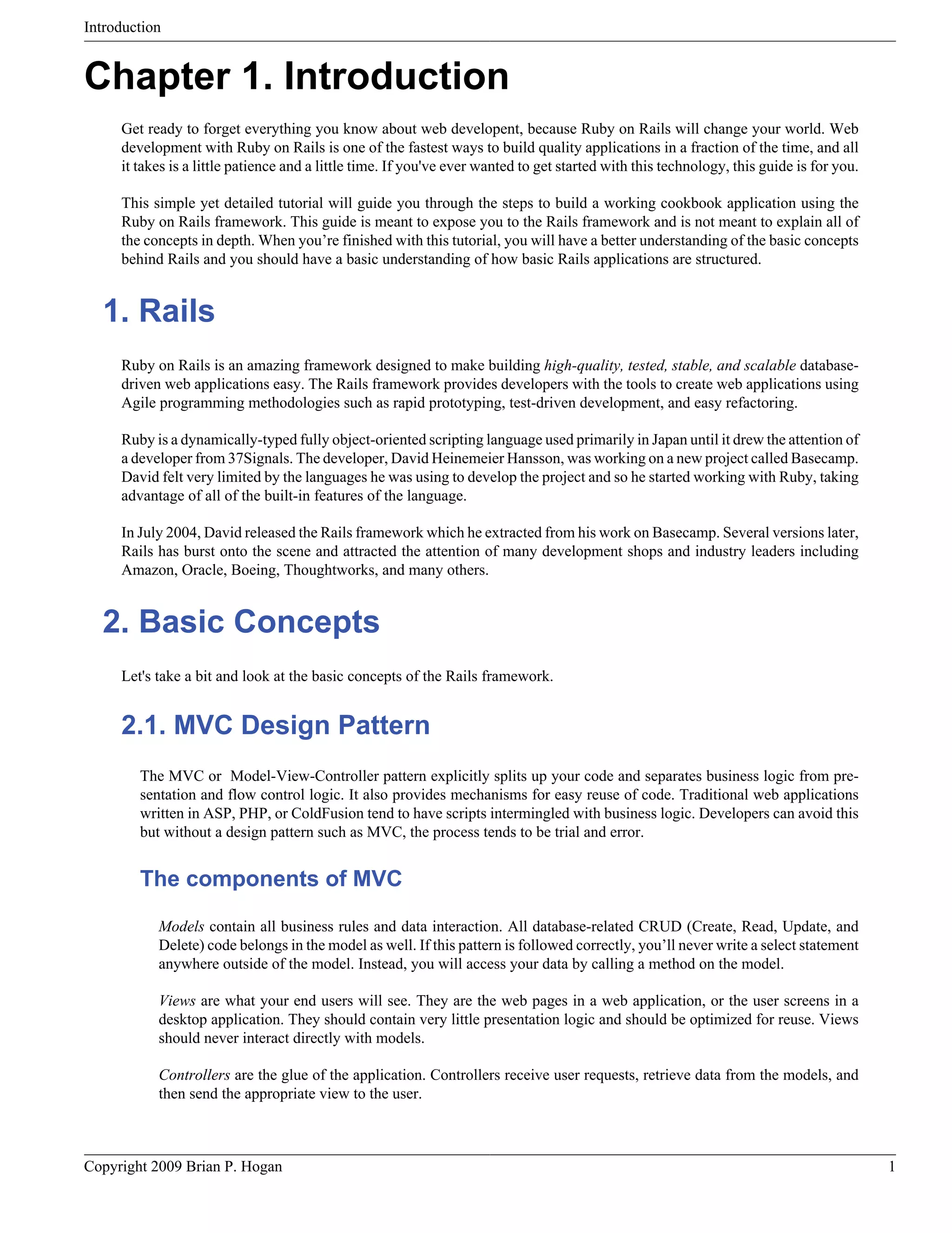 Introduction Chapter 1. Introduction Get ready to forget everything you know about web developent, because Ruby on Rails will change your world. Web development with Ruby on Rails is one of the fastest ways to build quality applications in a fraction of the time, and all it takes is a little patience and a little time. If you've ever wanted to get started with this technology, this guide is for you. This simple yet detailed tutorial will guide you through the steps to build a working cookbook application using the Ruby on Rails framework. This guide is meant to expose you to the Rails framework and is not meant to explain all of the concepts in depth. When you’re finished with this tutorial, you will have a better understanding of the basic concepts behind Rails and you should have a basic understanding of how basic Rails applications are structured. 1. Rails Ruby on Rails is an amazing framework designed to make building high-quality, tested, stable, and scalable database- driven web applications easy. The Rails framework provides developers with the tools to create web applications using Agile programming methodologies such as rapid prototyping, test-driven development, and easy refactoring. Ruby is a dynamically-typed fully object-oriented scripting language used primarily in Japan until it drew the attention of a developer from 37Signals. The developer, David Heinemeier Hansson, was working on a new project called Basecamp. David felt very limited by the languages he was using to develop the project and so he started working with Ruby, taking advantage of all of the built-in features of the language. In July 2004, David released the Rails framework which he extracted from his work on Basecamp. Several versions later, Rails has burst onto the scene and attracted the attention of many development shops and industry leaders including Amazon, Oracle, Boeing, Thoughtworks, and many others. 2. Basic Concepts Let's take a bit and look at the basic concepts of the Rails framework. 2.1. MVC Design Pattern The MVC or Model-View-Controller pattern explicitly splits up your code and separates business logic from pre- sentation and flow control logic. It also provides mechanisms for easy reuse of code. Traditional web applications written in ASP, PHP, or ColdFusion tend to have scripts intermingled with business logic. Developers can avoid this but without a design pattern such as MVC, the process tends to be trial and error. The components of MVC Models contain all business rules and data interaction. All database-related CRUD (Create, Read, Update, and Delete) code belongs in the model as well. If this pattern is followed correctly, you’ll never write a select statement anywhere outside of the model. Instead, you will access your data by calling a method on the model. Views are what your end users will see. They are the web pages in a web application, or the user screens in a desktop application. They should contain very little presentation logic and should be optimized for reuse. Views should never interact directly with models. Controllers are the glue of the application. Controllers receive user requests, retrieve data from the models, and then send the appropriate view to the user. Copyright 2009 Brian P. Hogan 1 
