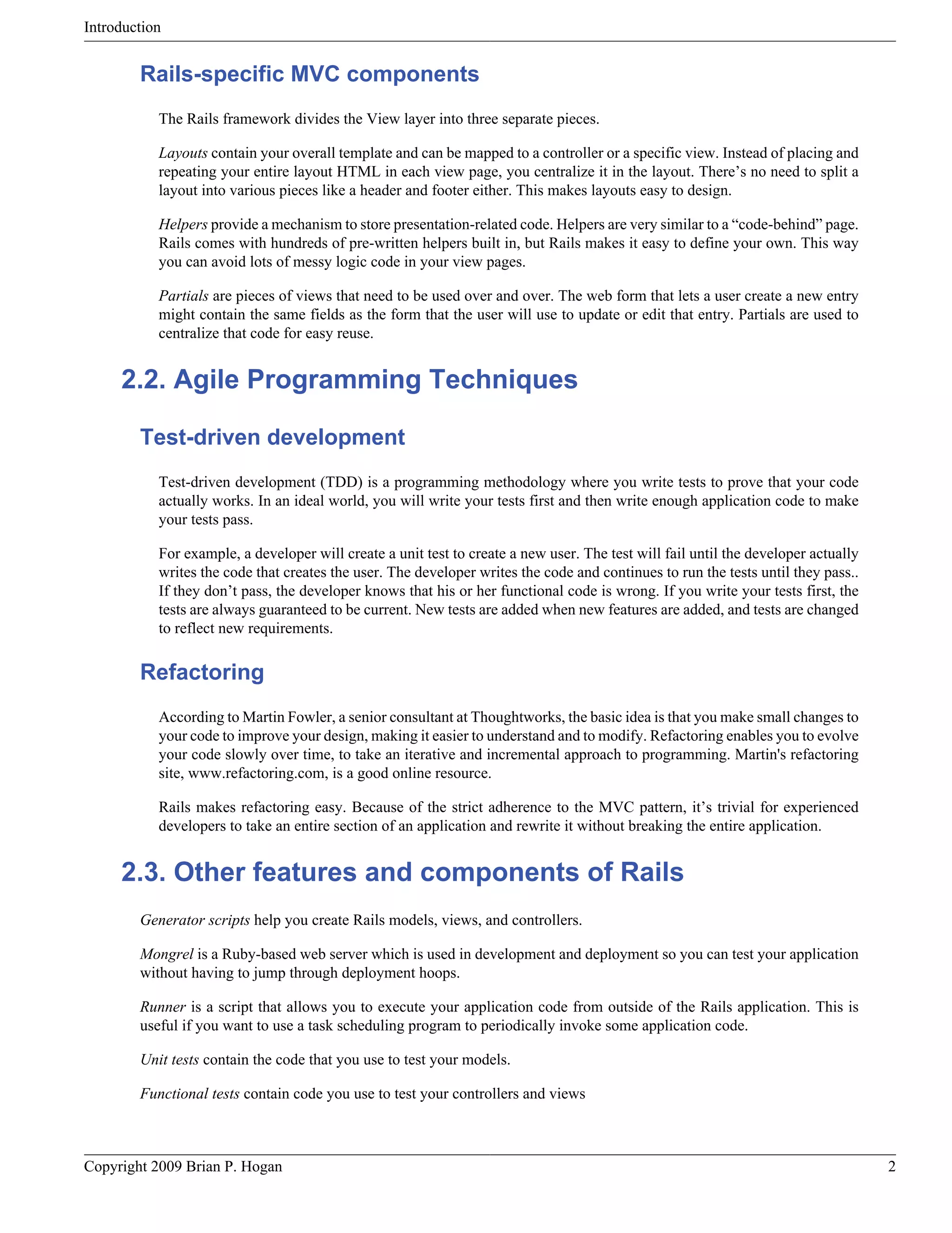 Introduction Rails-specific MVC components The Rails framework divides the View layer into three separate pieces. Layouts contain your overall template and can be mapped to a controller or a specific view. Instead of placing and repeating your entire layout HTML in each view page, you centralize it in the layout. There’s no need to split a layout into various pieces like a header and footer either. This makes layouts easy to design. Helpers provide a mechanism to store presentation-related code. Helpers are very similar to a “code-behind” page. Rails comes with hundreds of pre-written helpers built in, but Rails makes it easy to define your own. This way you can avoid lots of messy logic code in your view pages. Partials are pieces of views that need to be used over and over. The web form that lets a user create a new entry might contain the same fields as the form that the user will use to update or edit that entry. Partials are used to centralize that code for easy reuse. 2.2. Agile Programming Techniques Test-driven development Test-driven development (TDD) is a programming methodology where you write tests to prove that your code actually works. In an ideal world, you will write your tests first and then write enough application code to make your tests pass. For example, a developer will create a unit test to create a new user. The test will fail until the developer actually writes the code that creates the user. The developer writes the code and continues to run the tests until they pass.. If they don’t pass, the developer knows that his or her functional code is wrong. If you write your tests first, the tests are always guaranteed to be current. New tests are added when new features are added, and tests are changed to reflect new requirements. Refactoring According to Martin Fowler, a senior consultant at Thoughtworks, the basic idea is that you make small changes to your code to improve your design, making it easier to understand and to modify. Refactoring enables you to evolve your code slowly over time, to take an iterative and incremental approach to programming. Martin's refactoring site, www.refactoring.com, is a good online resource. Rails makes refactoring easy. Because of the strict adherence to the MVC pattern, it’s trivial for experienced developers to take an entire section of an application and rewrite it without breaking the entire application. 2.3. Other features and components of Rails Generator scripts help you create Rails models, views, and controllers. Mongrel is a Ruby-based web server which is used in development and deployment so you can test your application without having to jump through deployment hoops. Runner is a script that allows you to execute your application code from outside of the Rails application. This is useful if you want to use a task scheduling program to periodically invoke some application code. Unit tests contain the code that you use to test your models. Functional tests contain code you use to test your controllers and views Copyright 2009 Brian P. Hogan 2 