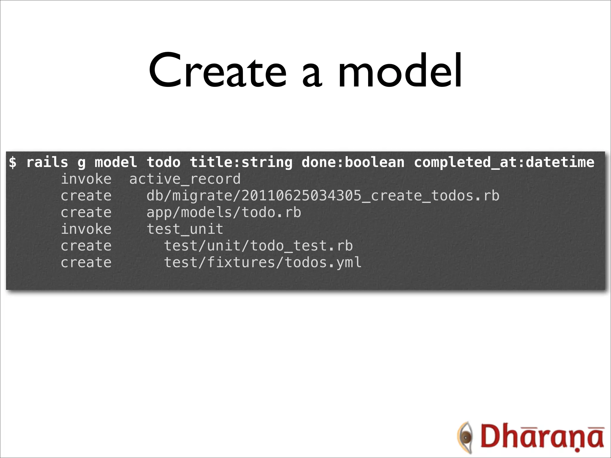 Create a model $ rails g model todo title:string done:boolean completed_at:datetime invoke active_record create db/migrate/20110625034305_create_todos.rb create app/models/todo.rb invoke test_unit create test/unit/todo_test.rb create test/fixtures/todos.yml 