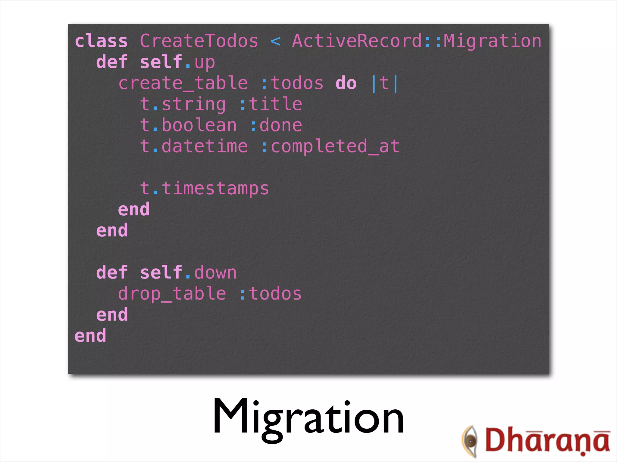 class CreateTodos < ActiveRecord::Migration def self.up create_table :todos do |t| t.string :title t.boolean :done t.datetime :completed_at t.timestamps end end def self.down drop_table :todos end end Migration 