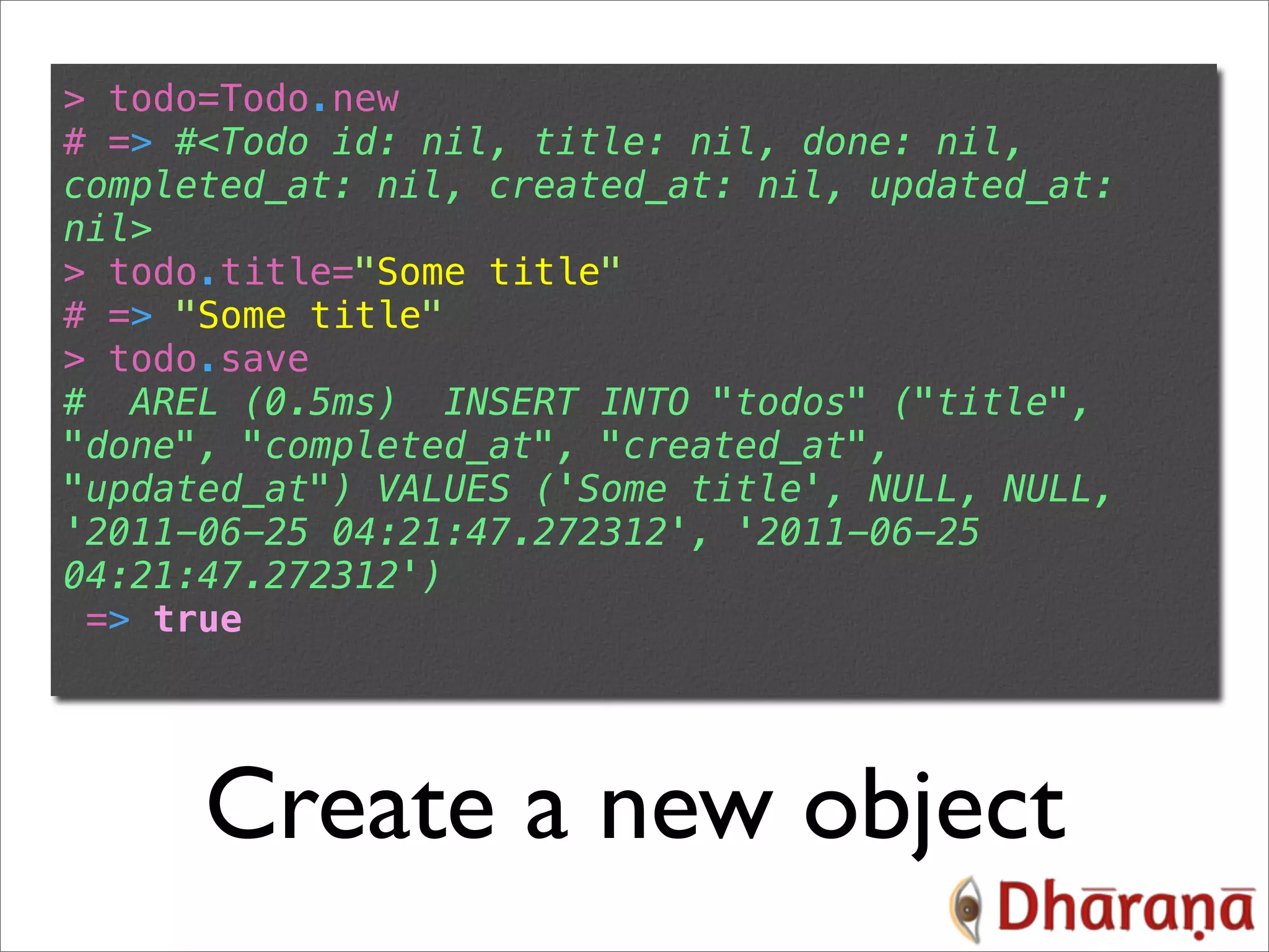 > todo=Todo.new # => #<Todo id: nil, title: nil, done: nil, completed_at: nil, created_at: nil, updated_at: nil> > todo.title="Some title" # => "Some title" > todo.save # AREL (0.5ms) INSERT INTO "todos" ("title", "done", "completed_at", "created_at", "updated_at") VALUES ('Some title', NULL, NULL, '2011-06-25 04:21:47.272312', '2011-06-25 04:21:47.272312') => true Create a new object 