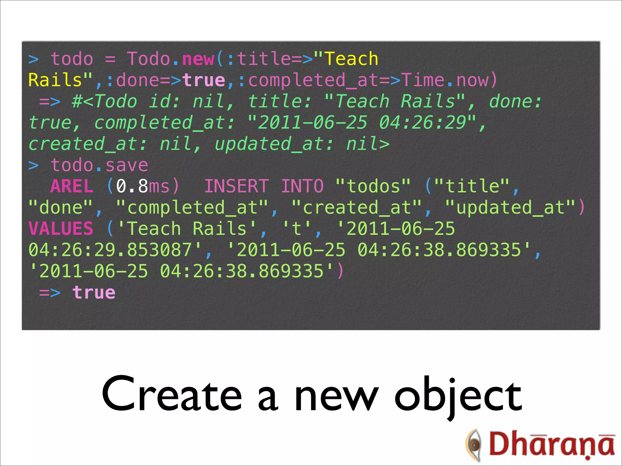 > todo = Todo.new(:title=>"Teach Rails",:done=>true,:completed_at=>Time.now) => #<Todo id: nil, title: "Teach Rails", done: true, completed_at: "2011-06-25 04:26:29", created_at: nil, updated_at: nil> > todo.save AREL (0.8ms) INSERT INTO "todos" ("title", "done", "completed_at", "created_at", "updated_at") VALUES ('Teach Rails', 't', '2011-06-25 04:26:29.853087', '2011-06-25 04:26:38.869335', '2011-06-25 04:26:38.869335') => true Create a new object 