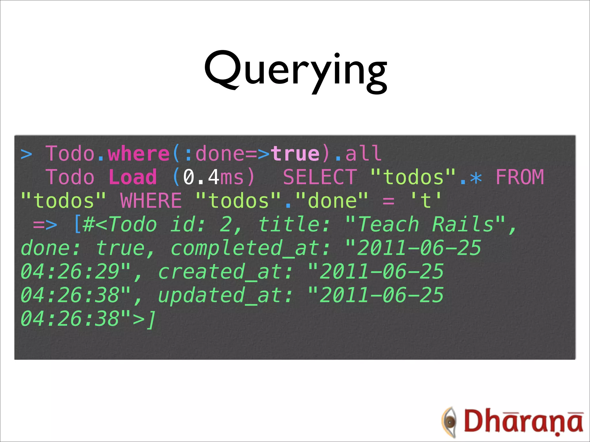 Querying > Todo.where(:done=>true).all Todo Load (0.4ms) SELECT "todos".* FROM "todos" WHERE "todos"."done" = 't' => [#<Todo id: 2, title: "Teach Rails", done: true, completed_at: "2011-06-25 04:26:29", created_at: "2011-06-25 04:26:38", updated_at: "2011-06-25 04:26:38">] 