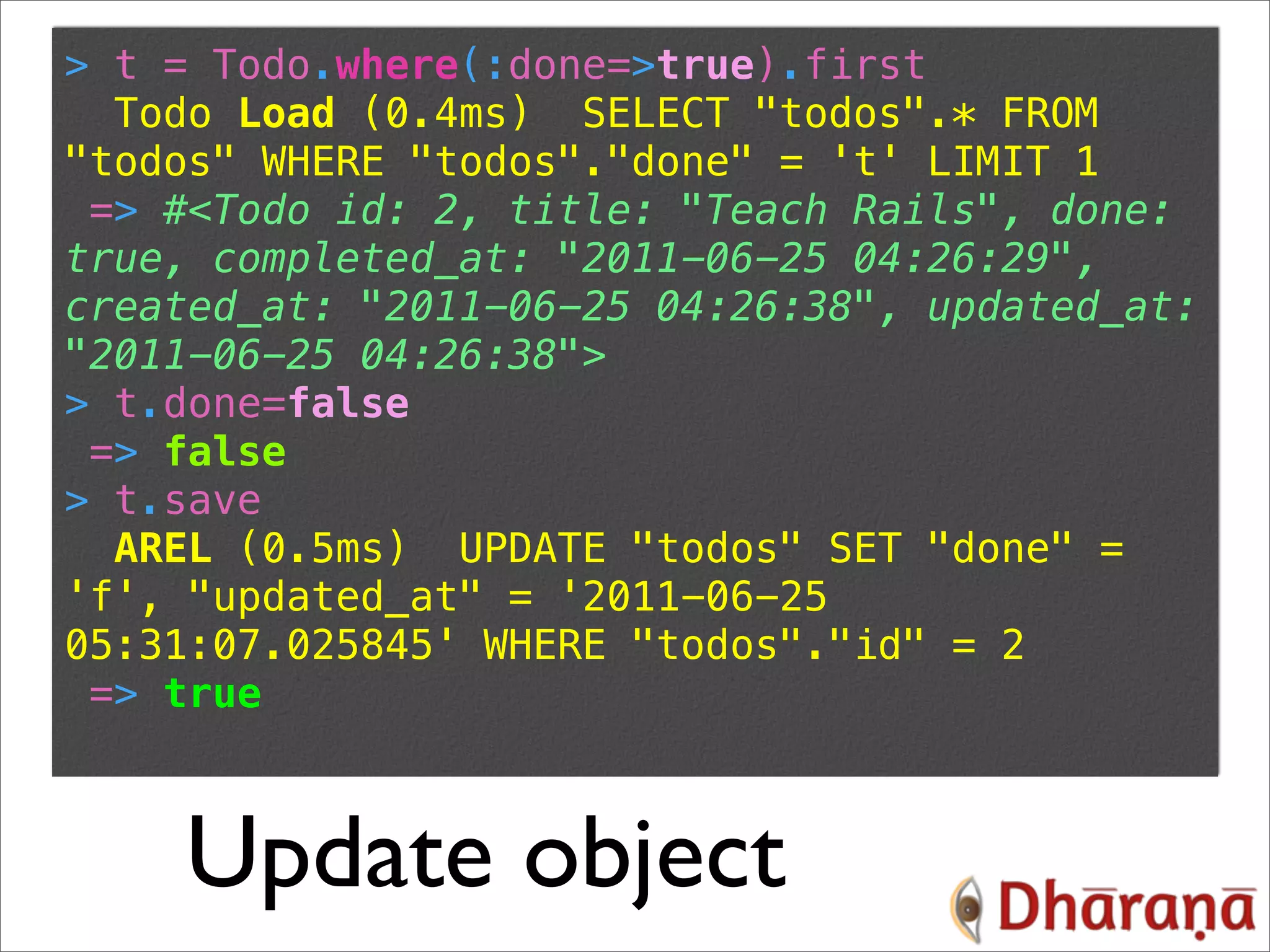 > t = Todo.where(:done=>true).first Todo Load (0.4ms) SELECT "todos".* FROM "todos" WHERE "todos"."done" = 't' LIMIT 1 => #<Todo id: 2, title: "Teach Rails", done: true, completed_at: "2011-06-25 04:26:29", created_at: "2011-06-25 04:26:38", updated_at: "2011-06-25 04:26:38"> > t.done=false => false > t.save AREL (0.5ms) UPDATE "todos" SET "done" = 'f', "updated_at" = '2011-06-25 05:31:07.025845' WHERE "todos"."id" = 2 => true Update object 