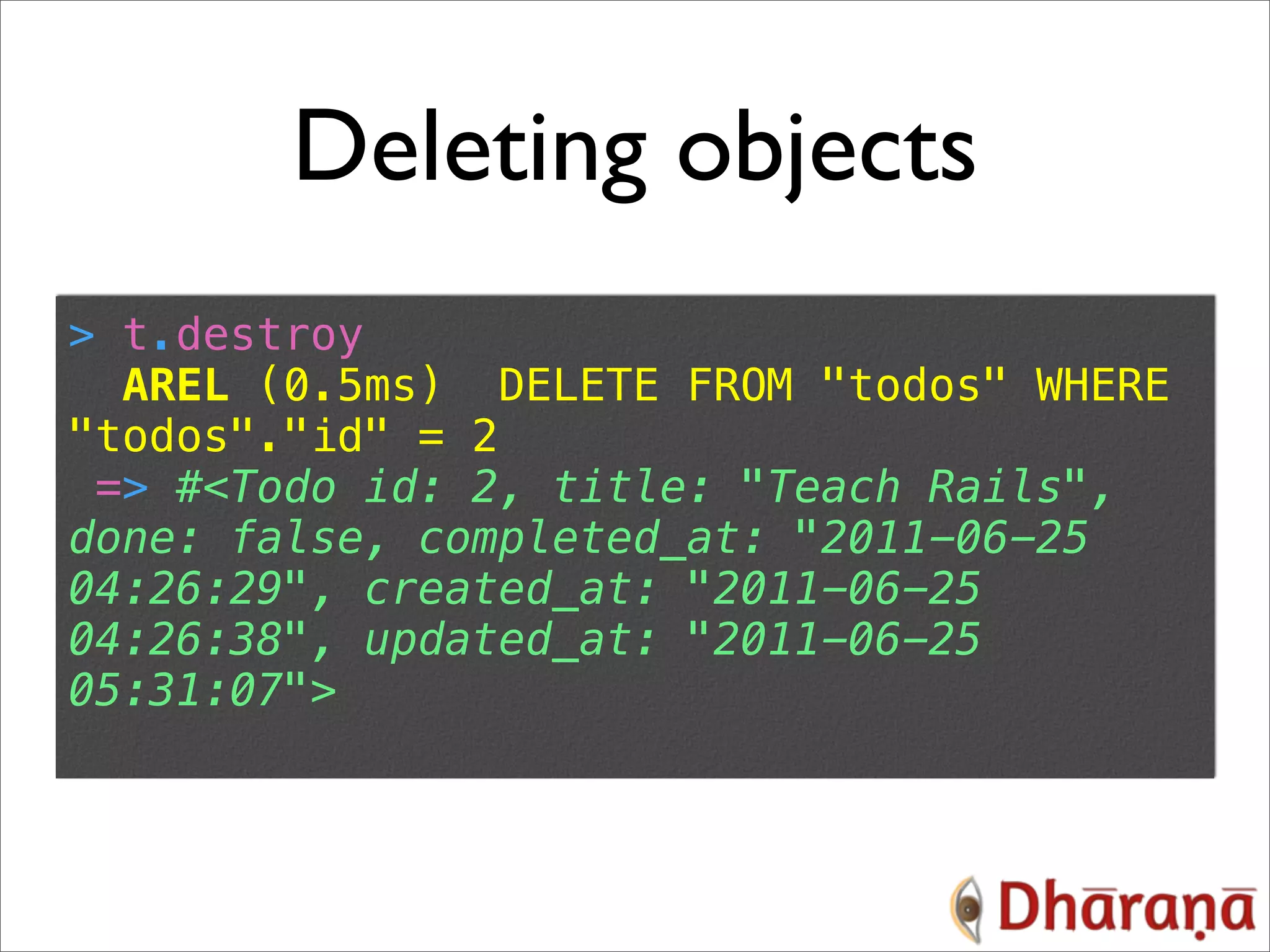 Deleting objects > t.destroy AREL (0.5ms) DELETE FROM "todos" WHERE "todos"."id" = 2 => #<Todo id: 2, title: "Teach Rails", done: false, completed_at: "2011-06-25 04:26:29", created_at: "2011-06-25 04:26:38", updated_at: "2011-06-25 05:31:07"> 