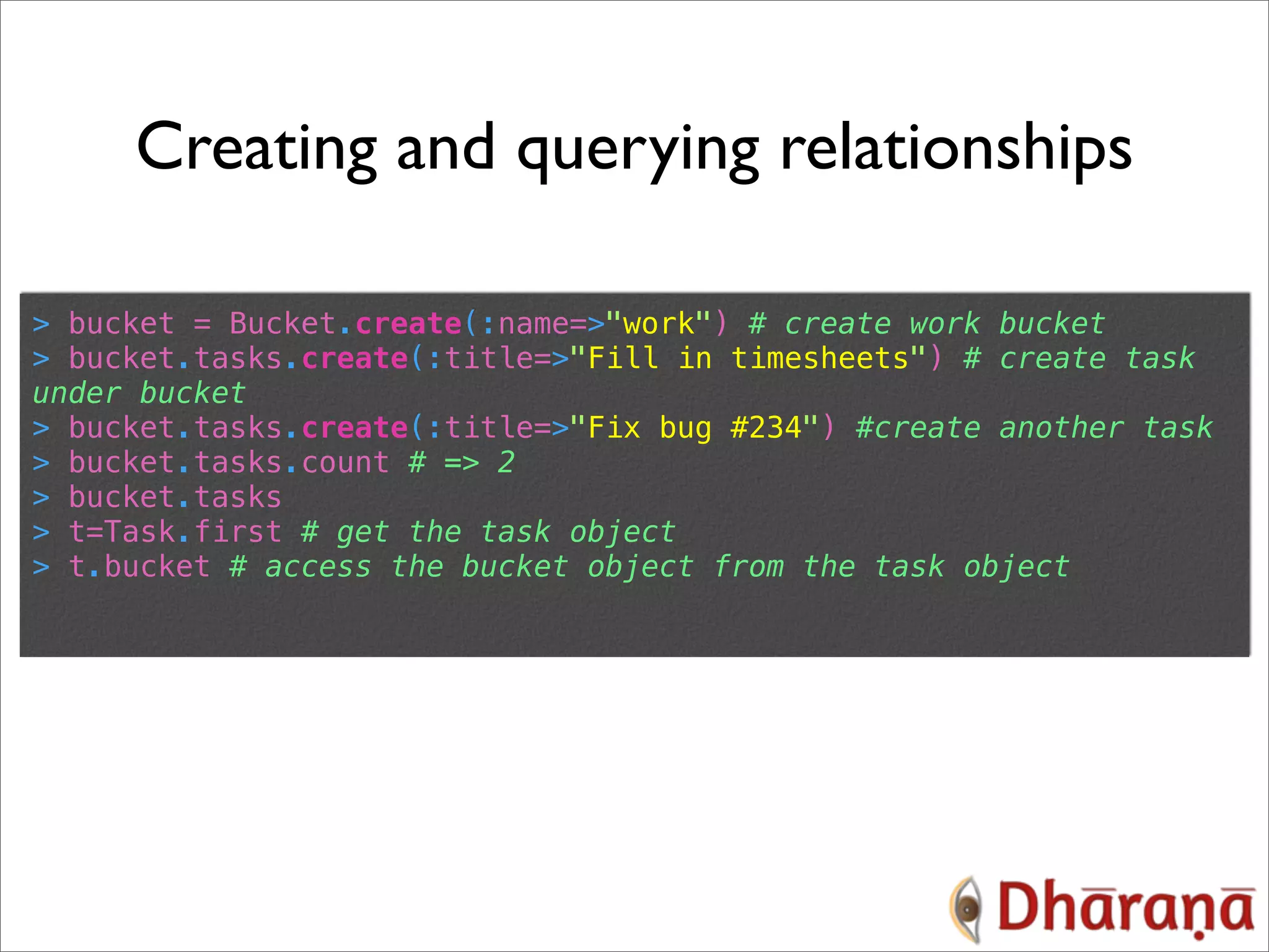 Creating and querying relationships > bucket = Bucket.create(:name=>"work") # create work bucket > bucket.tasks.create(:title=>"Fill in timesheets") # create task under bucket > bucket.tasks.create(:title=>"Fix bug #234") #create another task > bucket.tasks.count # => 2 > bucket.tasks > t=Task.first # get the task object > t.bucket # access the bucket object from the task object 