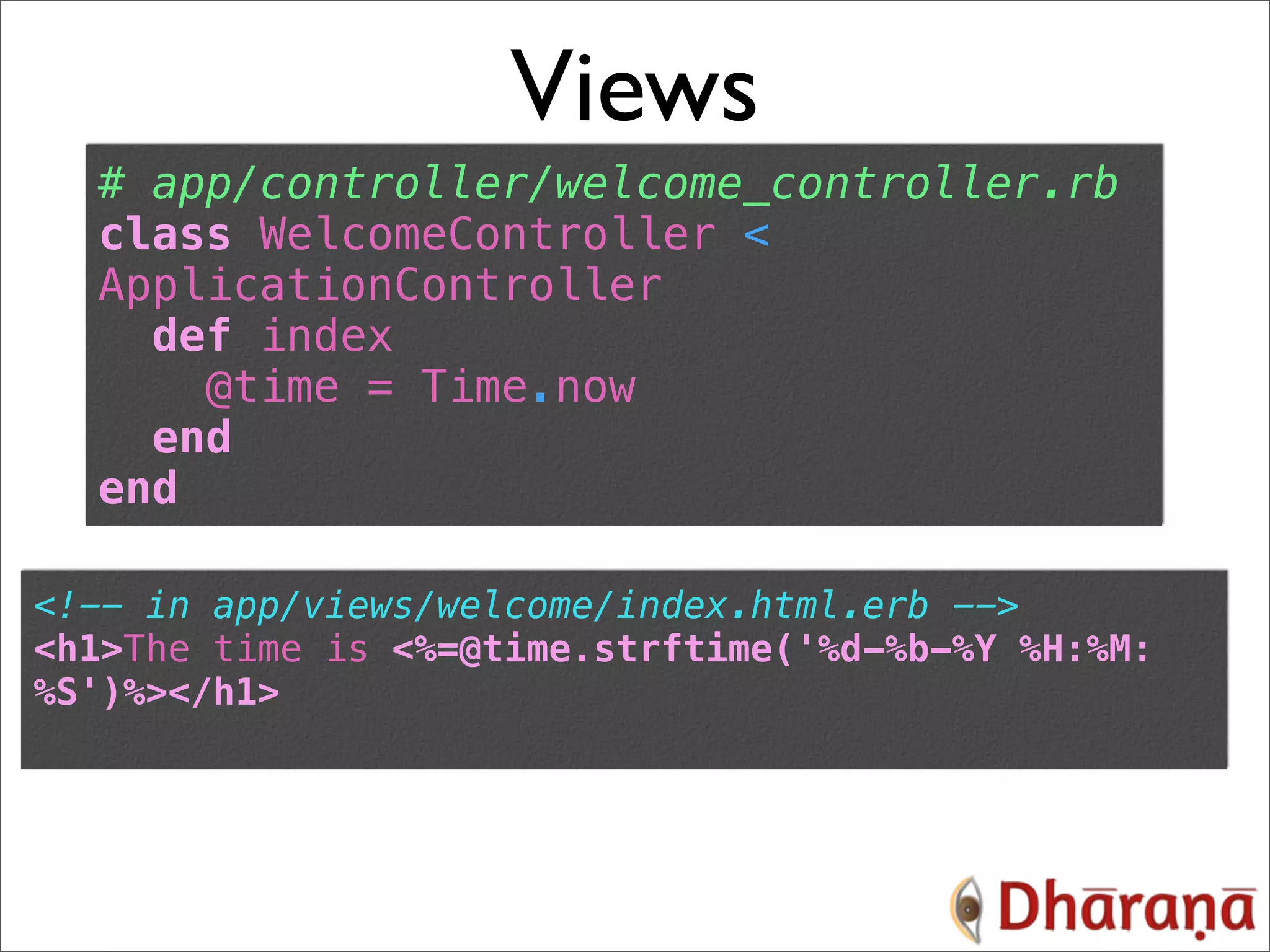 Views # app/controller/welcome_controller.rb class WelcomeController < ApplicationController def index @time = Time.now end end <!-- in app/views/welcome/index.html.erb --> <h1>The time is <%=@time.strftime('%d-%b-%Y %H:%M: %S')%></h1> 