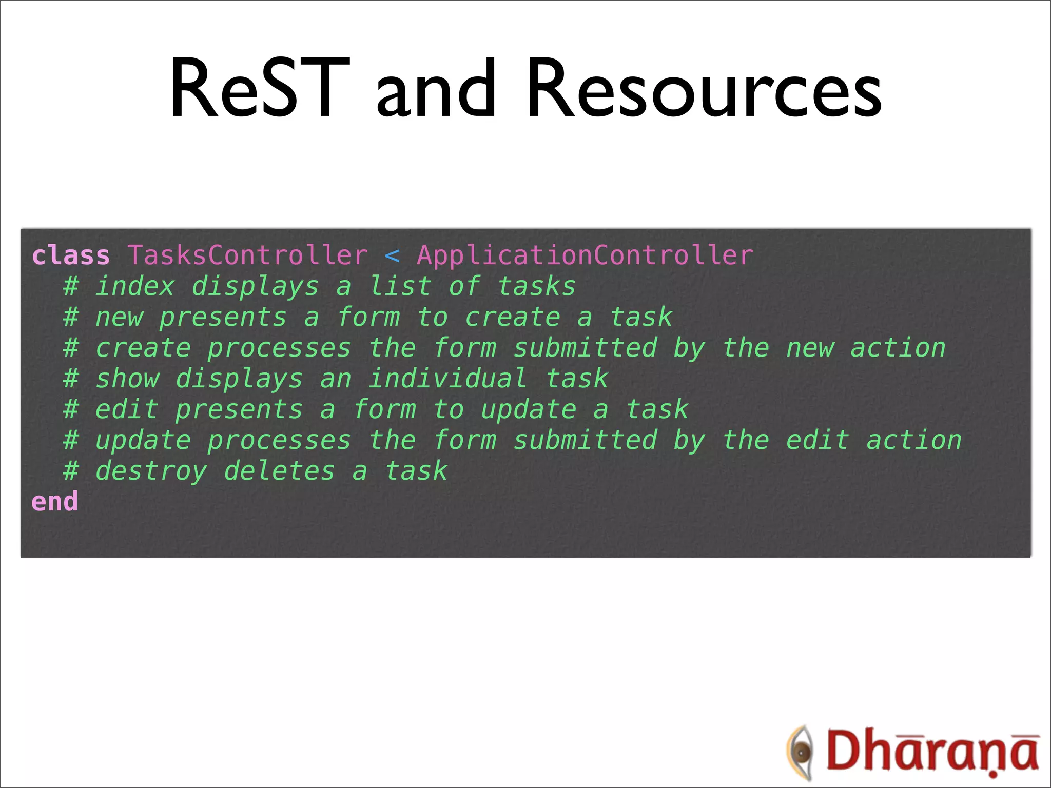 ReST and Resources class TasksController < ApplicationController # index displays a list of tasks # new presents a form to create a task # create processes the form submitted by the new action # show displays an individual task # edit presents a form to update a task # update processes the form submitted by the edit action # destroy deletes a task end 