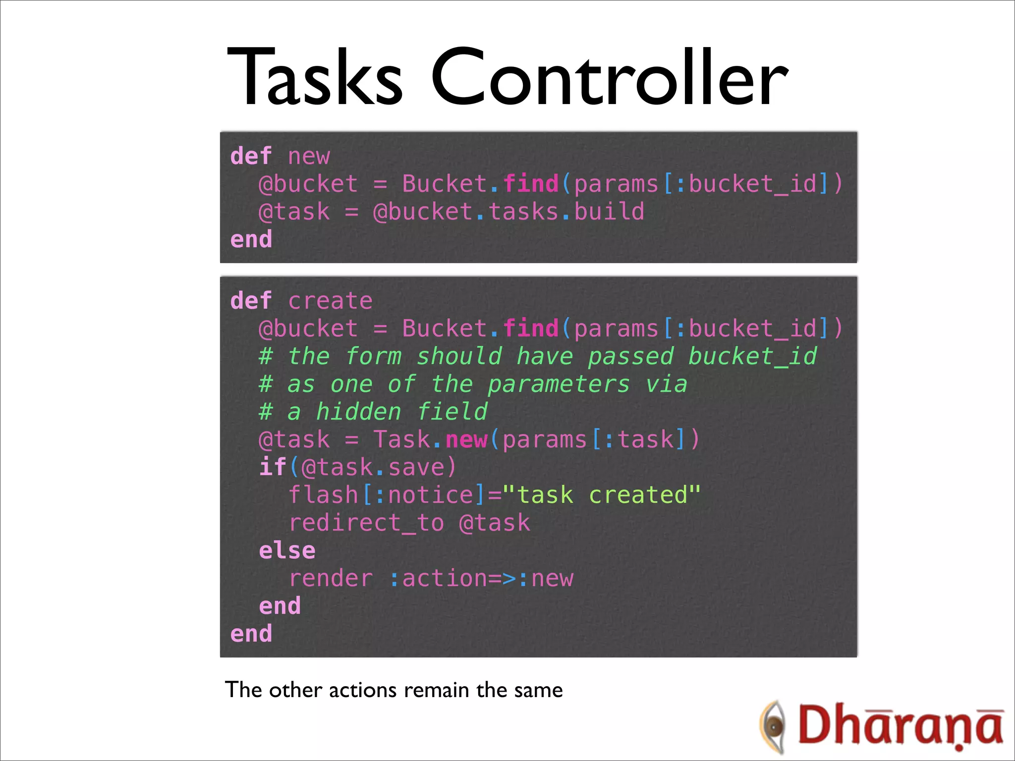 Tasks Controller def new @bucket = Bucket.find(params[:bucket_id]) @task = @bucket.tasks.build end def create @bucket = Bucket.find(params[:bucket_id]) # the form should have passed bucket_id # as one of the parameters via # a hidden field @task = Task.new(params[:task]) if(@task.save) flash[:notice]="task created" redirect_to @task else render :action=>:new end end The other actions remain the same 