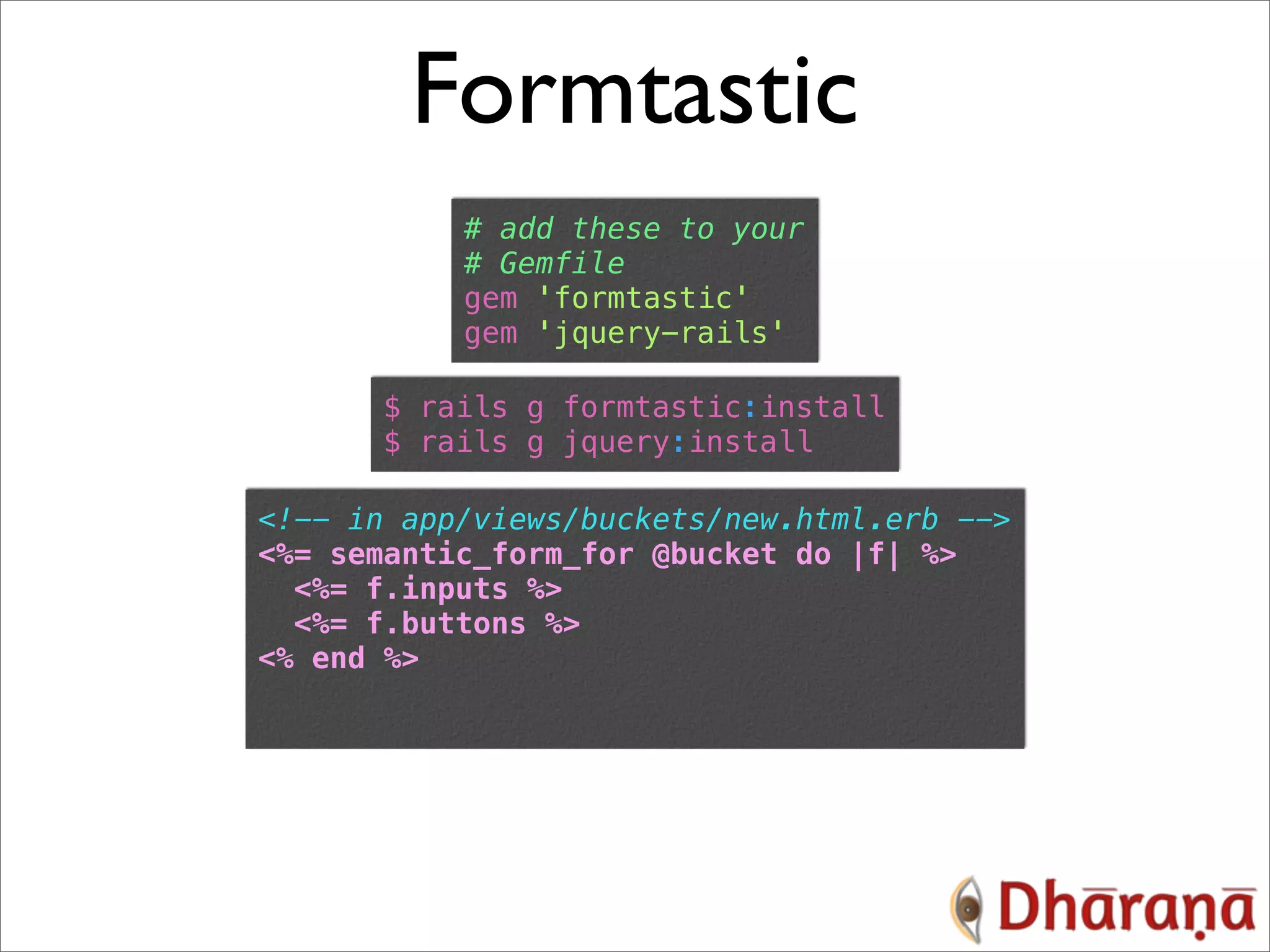 Formtastic # add these to your # Gemfile gem 'formtastic' gem 'jquery-rails' $ rails g formtastic:install $ rails g jquery:install <!-- in app/views/buckets/new.html.erb --> <%= semantic_form_for @bucket do |f| %> <%= f.inputs %> <%= f.buttons %> <% end %> 