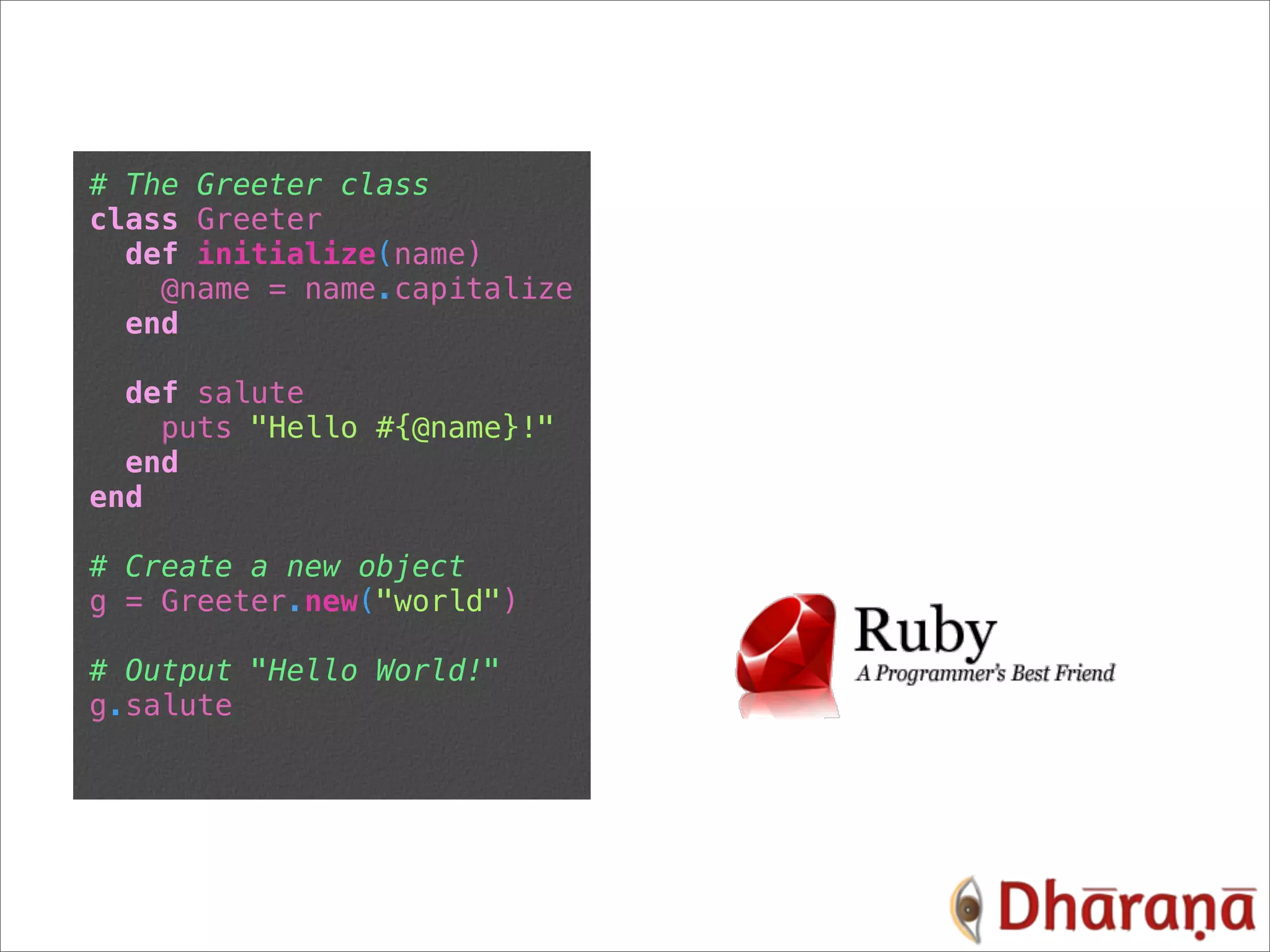 # The Greeter class class Greeter def initialize(name) @name = name.capitalize end def salute puts "Hello #{@name}!" end end # Create a new object g = Greeter.new("world") # Output "Hello World!" g.salute 