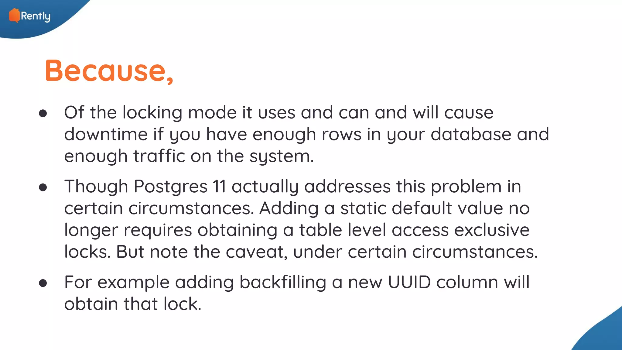 Because, ● Of the locking mode it uses and can and will cause downtime if you have enough rows in your database and enough traffic on the system. ● Though Postgres 11 actually addresses this problem in certain circumstances. Adding a static default value no longer requires obtaining a table level access exclusive locks. But note the caveat, under certain circumstances. ● For example adding backﬁlling a new UUID column will obtain that lock. 