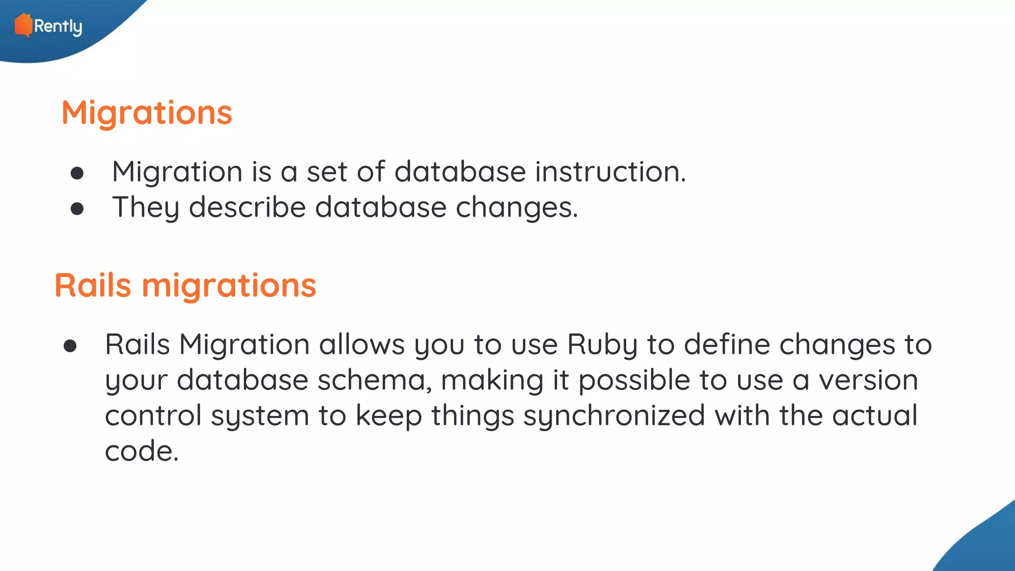 Migrations ● Migration is a set of database instruction. ● They describe database changes. Rails migrations ● Rails Migration allows you to use Ruby to deﬁne changes to your database schema, making it possible to use a version control system to keep things synchronized with the actual code. 