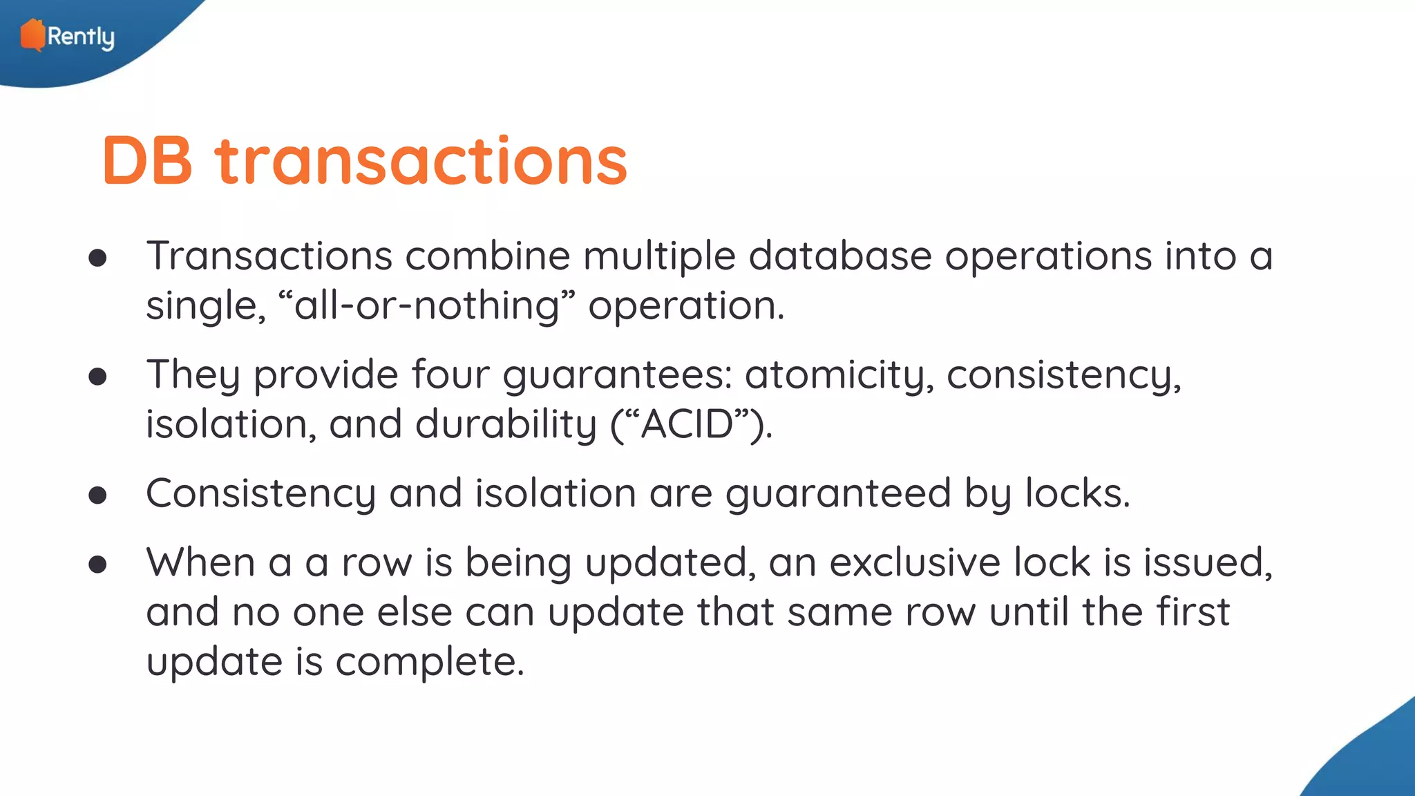 DB transactions ● Transactions combine multiple database operations into a single, “all-or-nothing” operation. ● They provide four guarantees: atomicity, consistency, isolation, and durability (“ACID”). ● Consistency and isolation are guaranteed by locks. ● When a a row is being updated, an exclusive lock is issued, and no one else can update that same row until the ﬁrst update is complete. 