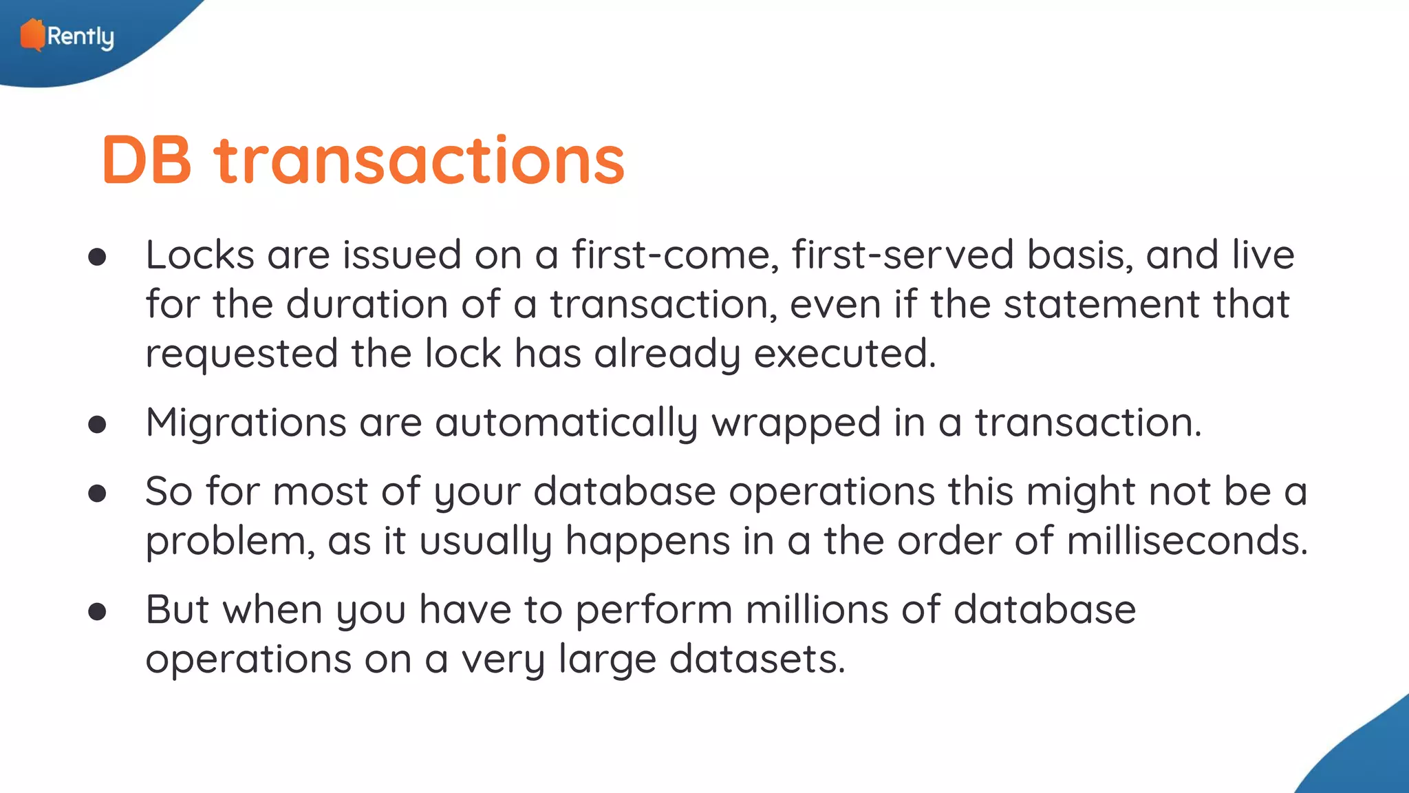 DB transactions ● Locks are issued on a ﬁrst-come, ﬁrst-served basis, and live for the duration of a transaction, even if the statement that requested the lock has already executed. ● Migrations are automatically wrapped in a transaction. ● So for most of your database operations this might not be a problem, as it usually happens in a the order of milliseconds. ● But when you have to perform millions of database operations on a very large datasets. 