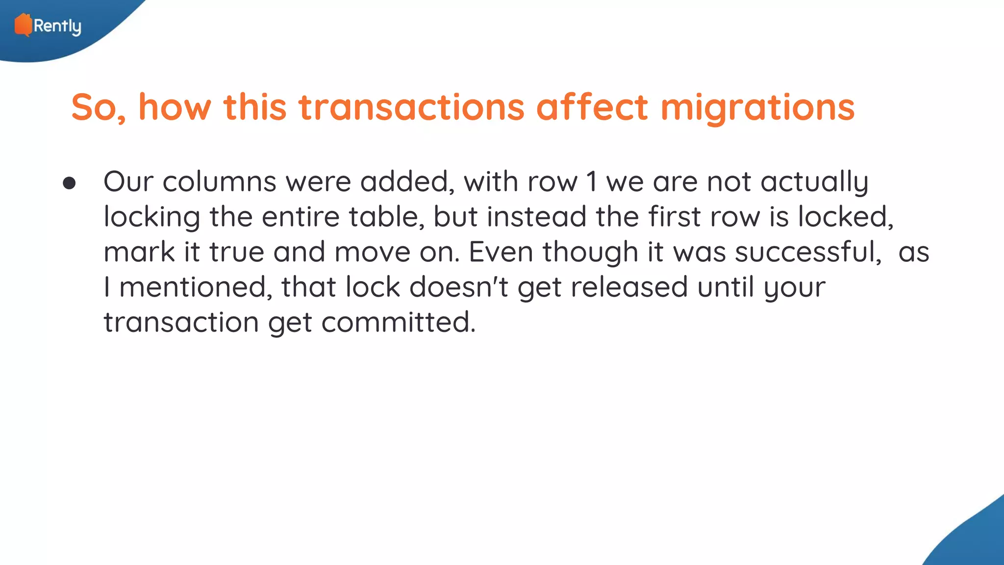 So, how this transactions affect migrations ● Our columns were added, with row 1 we are not actually locking the entire table, but instead the ﬁrst row is locked, mark it true and move on. Even though it was successful, as I mentioned, that lock doesn't get released until your transaction get committed. 