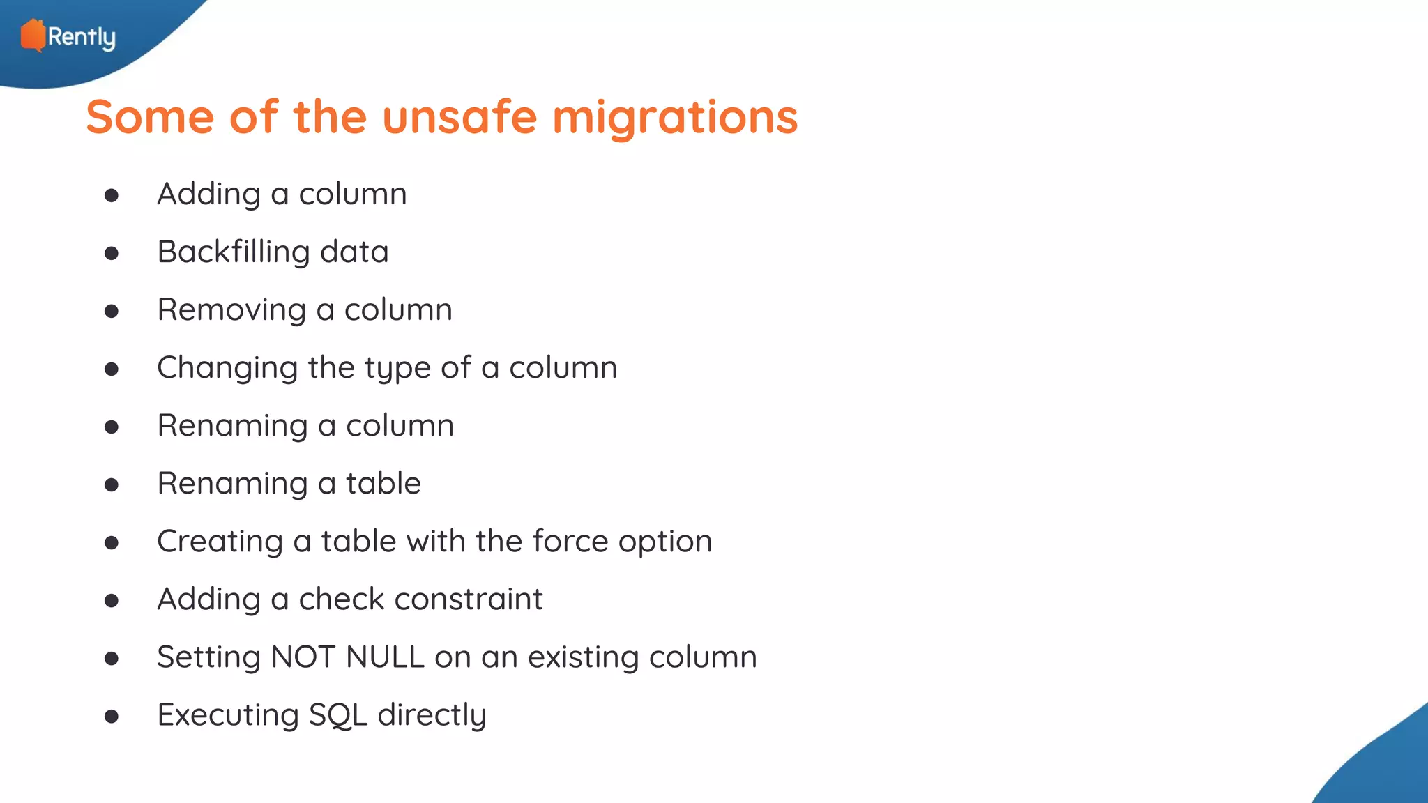● Adding a column ● Backﬁlling data ● Removing a column ● Changing the type of a column ● Renaming a column ● Renaming a table ● Creating a table with the force option ● Adding a check constraint ● Setting NOT NULL on an existing column ● Executing SQL directly Some of the unsafe migrations 