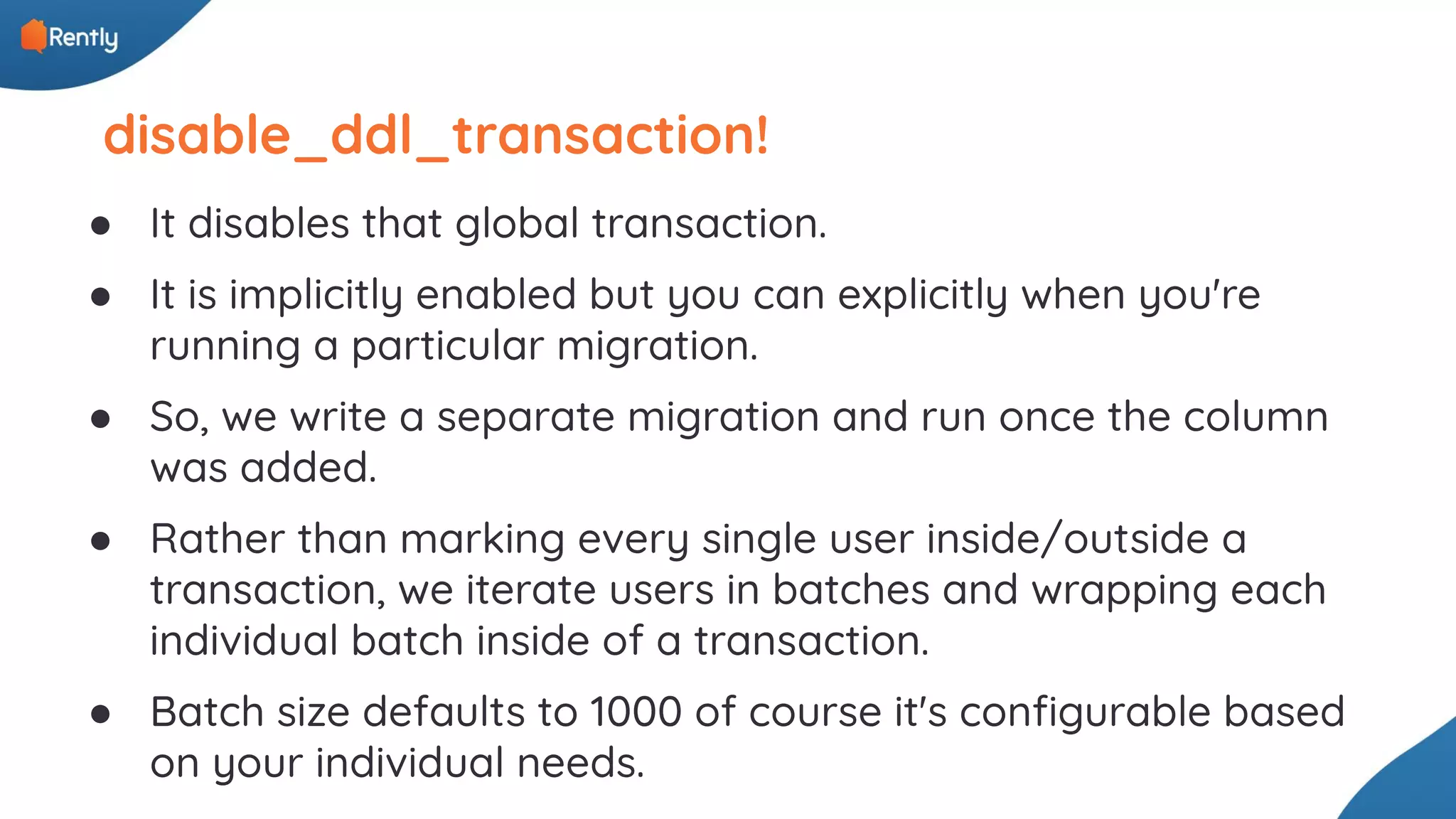disable_ddl_transaction! ● It disables that global transaction. ● It is implicitly enabled but you can explicitly when you're running a particular migration. ● So, we write a separate migration and run once the column was added. ● Rather than marking every single user inside/outside a transaction, we iterate users in batches and wrapping each individual batch inside of a transaction. ● Batch size defaults to 1000 of course it's conﬁgurable based on your individual needs. 