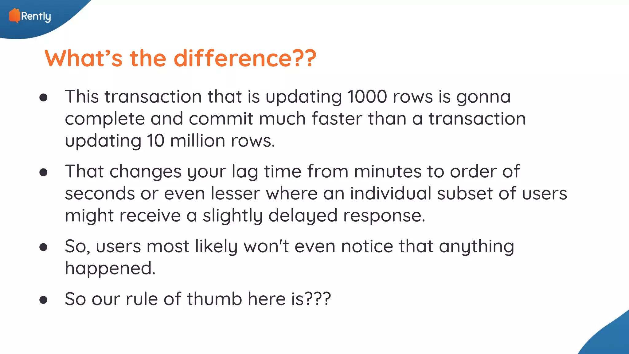 What’s the difference?? ● This transaction that is updating 1000 rows is gonna complete and commit much faster than a transaction updating 10 million rows. ● That changes your lag time from minutes to order of seconds or even lesser where an individual subset of users might receive a slightly delayed response. ● So, users most likely won't even notice that anything happened. ● So our rule of thumb here is??? 