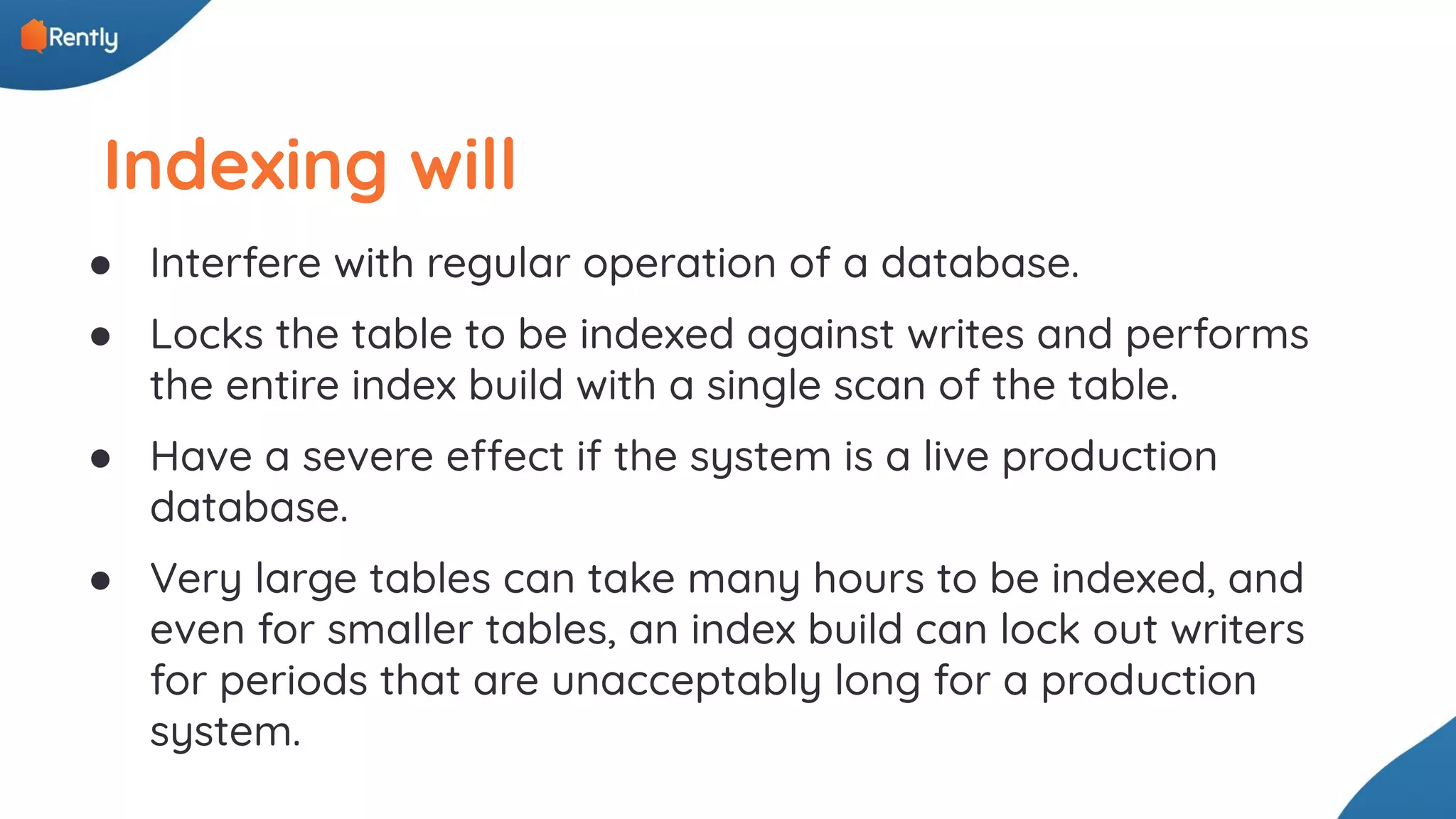 Indexing will ● Interfere with regular operation of a database. ● Locks the table to be indexed against writes and performs the entire index build with a single scan of the table. ● Have a severe effect if the system is a live production database. ● Very large tables can take many hours to be indexed, and even for smaller tables, an index build can lock out writers for periods that are unacceptably long for a production system. 