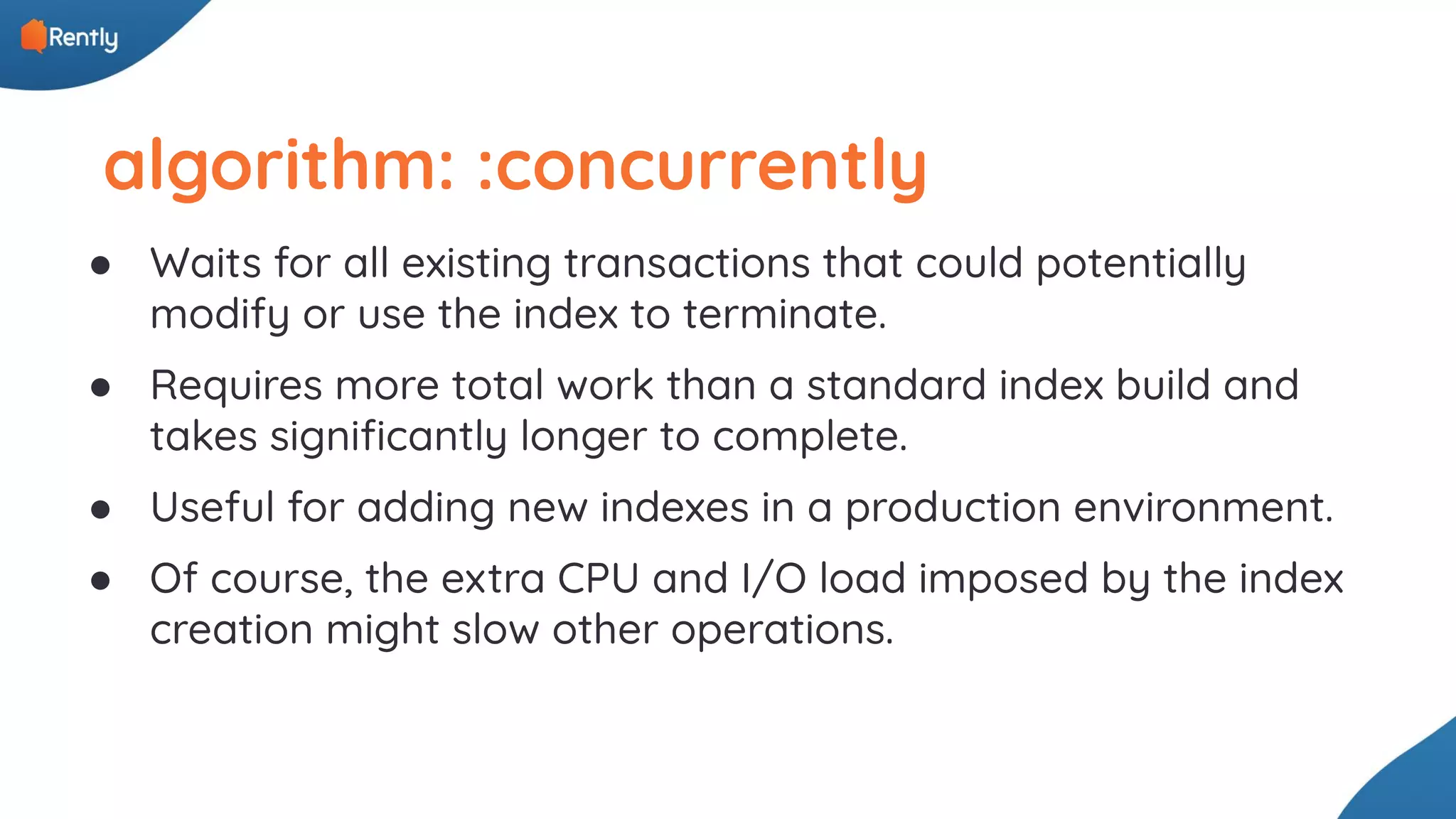 algorithm: :concurrently ● Waits for all existing transactions that could potentially modify or use the index to terminate. ● Requires more total work than a standard index build and takes signiﬁcantly longer to complete. ● Useful for adding new indexes in a production environment. ● Of course, the extra CPU and I/O load imposed by the index creation might slow other operations. 