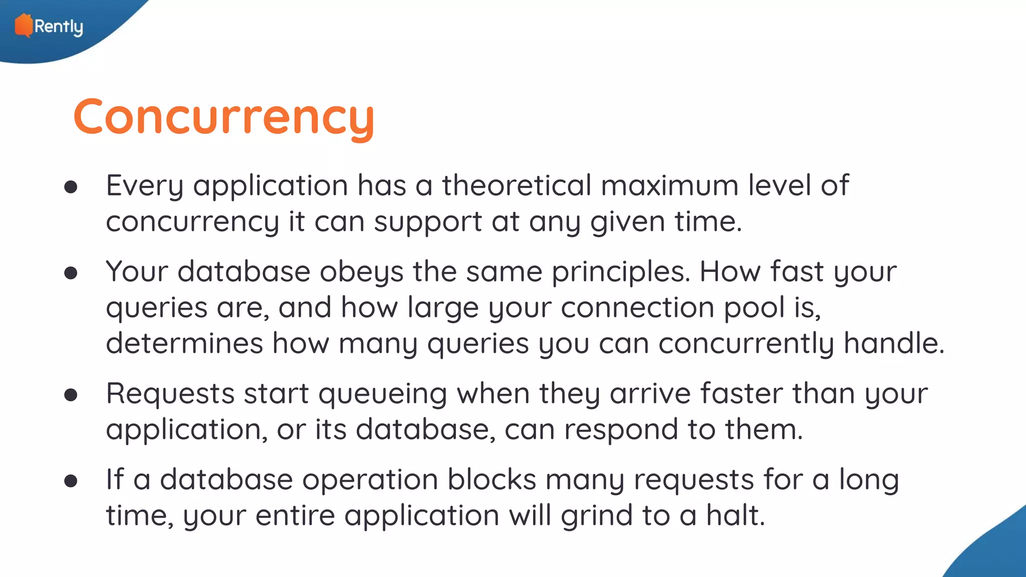 Concurrency ● Every application has a theoretical maximum level of concurrency it can support at any given time. ● Your database obeys the same principles. How fast your queries are, and how large your connection pool is, determines how many queries you can concurrently handle. ● Requests start queueing when they arrive faster than your application, or its database, can respond to them. ● If a database operation blocks many requests for a long time, your entire application will grind to a halt. 