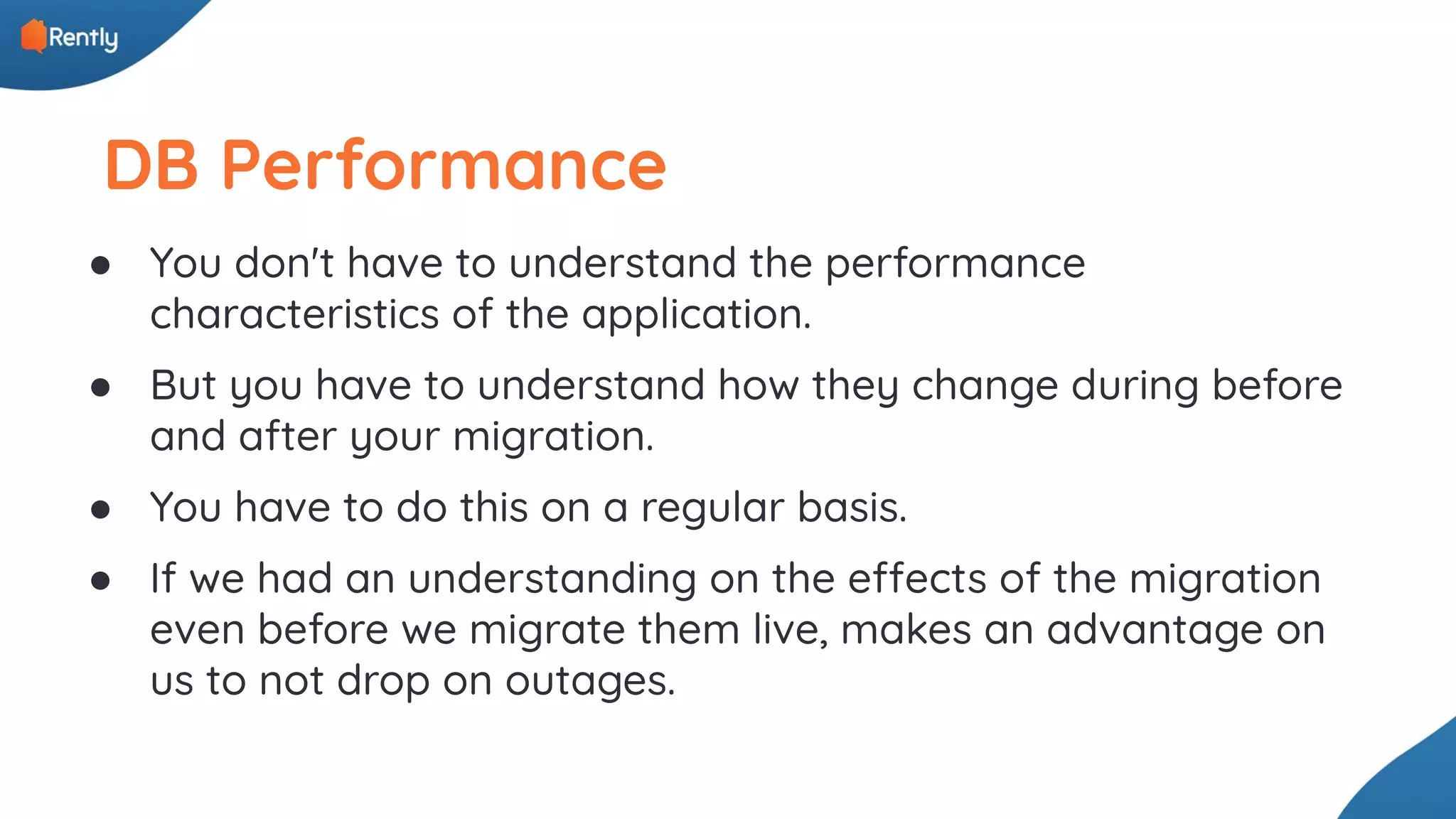 DB Performance ● You don't have to understand the performance characteristics of the application. ● But you have to understand how they change during before and after your migration. ● You have to do this on a regular basis. ● If we had an understanding on the effects of the migration even before we migrate them live, makes an advantage on us to not drop on outages. 