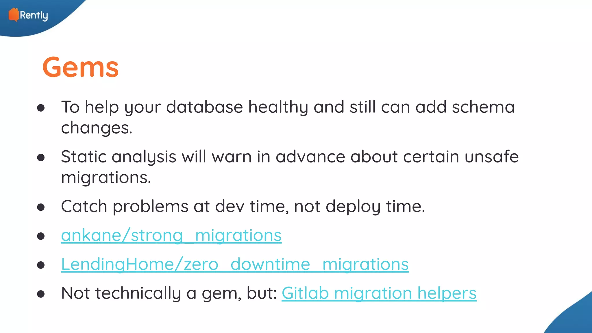 Gems ● To help your database healthy and still can add schema changes. ● Static analysis will warn in advance about certain unsafe migrations. ● Catch problems at dev time, not deploy time. ● ankane/strong_migrations ● LendingHome/zero_downtime_migrations ● Not technically a gem, but: Gitlab migration helpers 