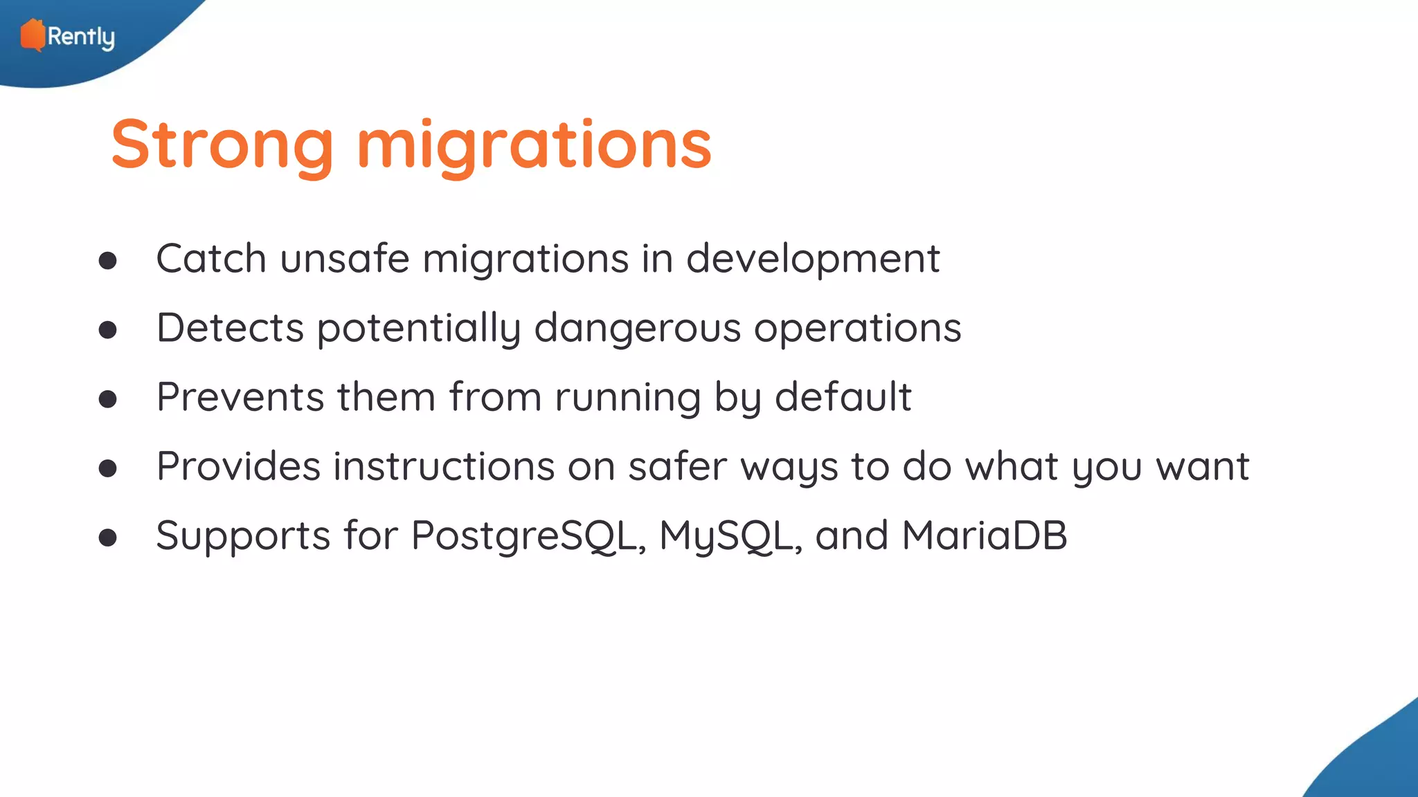 Strong migrations ● Catch unsafe migrations in development ● Detects potentially dangerous operations ● Prevents them from running by default ● Provides instructions on safer ways to do what you want ● Supports for PostgreSQL, MySQL, and MariaDB 