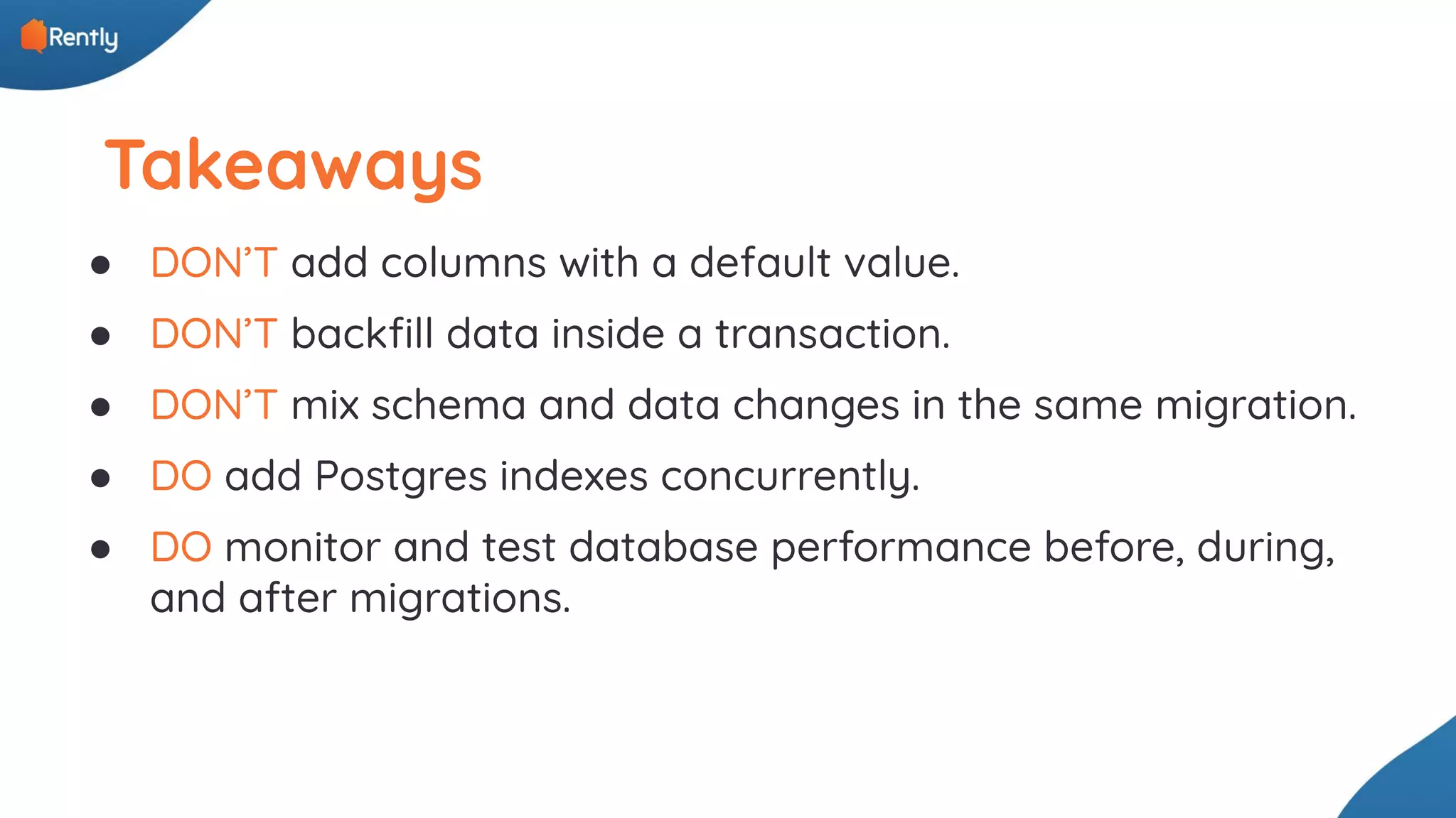 Takeaways ● DON’T add columns with a default value. ● DON’T backﬁll data inside a transaction. ● DON’T mix schema and data changes in the same migration. ● DO add Postgres indexes concurrently. ● DO monitor and test database performance before, during, and after migrations. 