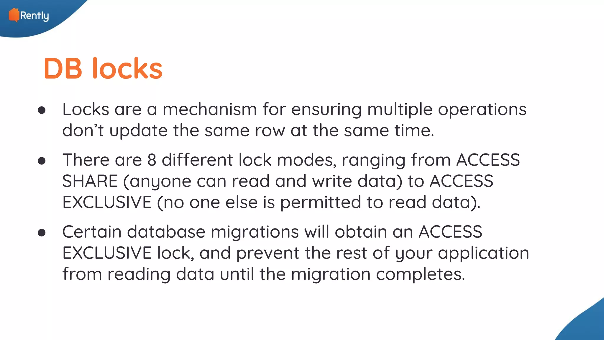 DB locks ● Locks are a mechanism for ensuring multiple operations don’t update the same row at the same time. ● There are 8 different lock modes, ranging from ACCESS SHARE (anyone can read and write data) to ACCESS EXCLUSIVE (no one else is permitted to read data). ● Certain database migrations will obtain an ACCESS EXCLUSIVE lock, and prevent the rest of your application from reading data until the migration completes. 