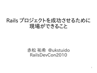 1
赤松 祐希 @ukstuido
RailsDevCon2010
Rails プロジェクトを成功させるために
現場ができること
 