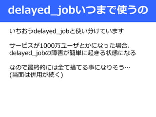 delayed_jobいつまで使うの
いちおうdelayed_jobと使い分けています
サービスが1000万ユーザとかになった場合、
delayed_jobの障害が簡単に起きる状態になる
なので最終的には全て捨てる事になりそう…
(当面は併用が続く)
 