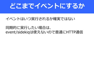 どこまでイベントにするか
イベントはいつ実行されるか確実ではない
同期的に実行したい場合は、
event/sidekiqは使えないので普通にHTTP通信
 
