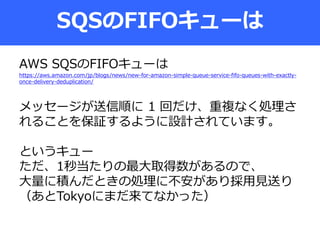 SQSのFIFOキューは
AWS SQSのFIFOキューは
https://aws.amazon.com/jp/blogs/news/new-for-amazon-simple-queue-service-fifo-queues-with-exactly-
once-delivery-deduplication/
メッセージが送信順に 1 回だけ、重複なく処理さ
れることを保証するように設計されています。
というキュー
ただ、1秒当たりの最大取得数があるので、
大量に積んだときの処理に不安があり採用見送り
（あとTokyoにまだ来てなかった）
 