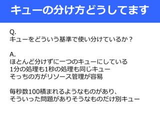 キューの分け方どうしてます
Q.
キューをどういう基準で使い分けているか？
A.
ほとんど分けずに一つのキューにしている
1分の処理も1秒の処理も同じキュー
そっちの方がリソース管理が容易
毎秒数100積まれるようなものがあり、
そういった問題がありそうなものだけ別キュー
 