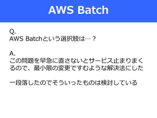 AWS Batch
Q.
AWS Batchという選択肢は…？
A.
この問題を早急に直さないとサービス止まりまく
るので、最小限の変更ですむような解決法にした
一段落したのでそういったものは検討している
 