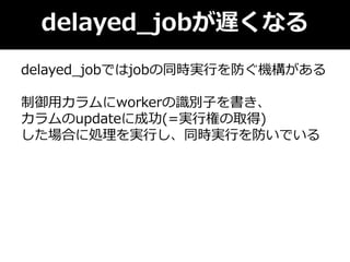 delayed_jobが遅くなる
delayed_jobではjobの同時実行を防ぐ機構がある
制御用カラムにworkerの識別子を書き、
カラムのupdateに成功(=実行権の取得)
した場合に処理を実行し、同時実行を防いでいる
 