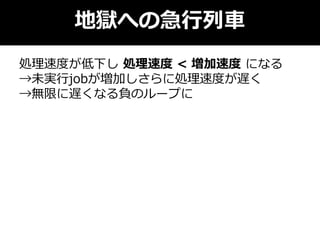 地獄への急行列車
処理速度が低下し 処理速度 < 増加速度 になる
→未実行jobが増加しさらに処理速度が遅く
→無限に遅くなる負のループに
 