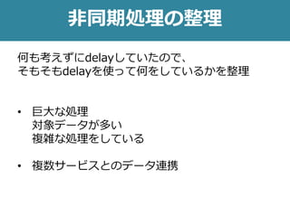 非同期処理の整理
何も考えずにdelayしていたので、
そもそもdelayを使って何をしているかを整理
• 巨大な処理
対象データが多い
複雑な処理をしている
• 複数サービスとのデータ連携
 