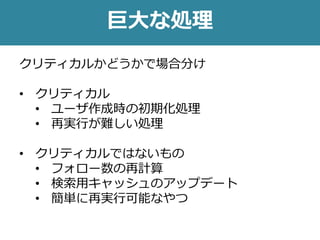 巨大な処理
クリティカルかどうかで場合分け
• クリティカル
• ユーザ作成時の初期化処理
• 再実行が難しい処理
• クリティカルではないもの
• フォロー数の再計算
• 検索用キャッシュのアップデート
• 簡単に再実行可能なやつ
 