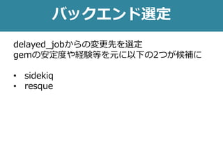 バックエンド選定
delayed_jobからの変更先を選定
gemの安定度や経験等を元に以下の2つが候補に
• sidekiq
• resque
 