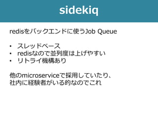sidekiq
redisをバックエンドに使うJob Queue
• スレッドベース
• redisなので並列度は上げやすい
• リトライ機構あり
他のmicroserviceで採用していたり、
社内に経験者がいる的なのでこれ
 
